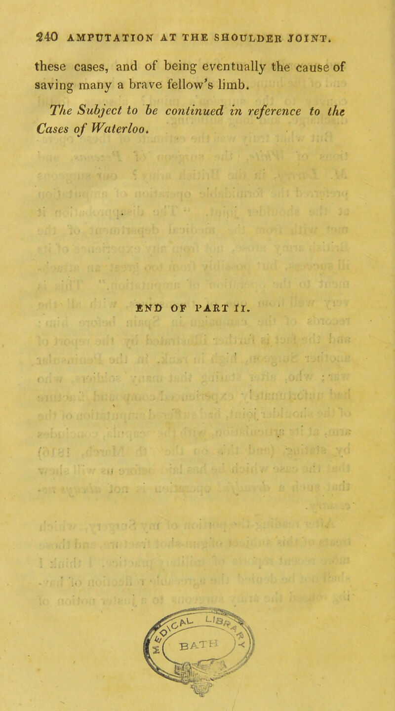 these cases, and of being eventually the cause of saving many a brave fellow’s limb. The Subject to be continued in reference to the Cases of Waterloo. END OF PART II. ( l *1 •
