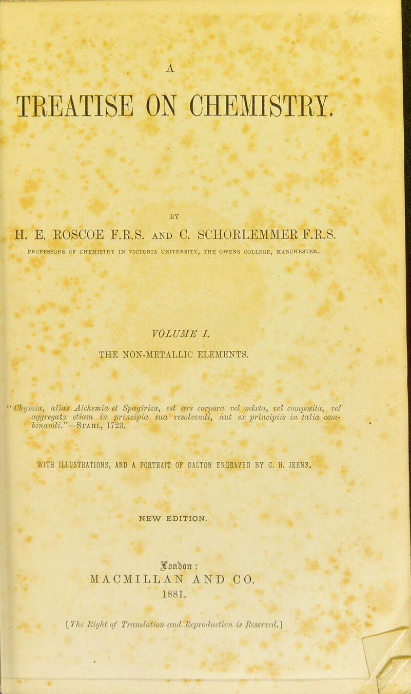 A TREATISE ON CHEMISTRY. H. E. ROSCOE F.R.S. and C. SCHORLEMMER F.R.S. PROFESSOES OF CHEMISTE'V IN VICTORIA UNIVEKSITV, THE OWENS COLLEGE, MANCHESTER. VOLUME I. THE NON-METALLIC ELEMENTS. ' Chijmia, alias Alchcmia el Spagirica, est ars corpora vel mixla, vcl composita, vel ag(jrerjat% etiam in principia sua resolvendi, aut cx principiis in lalia com- binamli.—BTABt, 1723. WITH ILLUSTRATIONS, AND A PORTRAIT OF DALTON ENGRAVED BY C. H. JEENS. NEW EDITION. MACMILLAN AND CO. 1881. [The liirfhl of Translation and Reproduction is licservcd.]