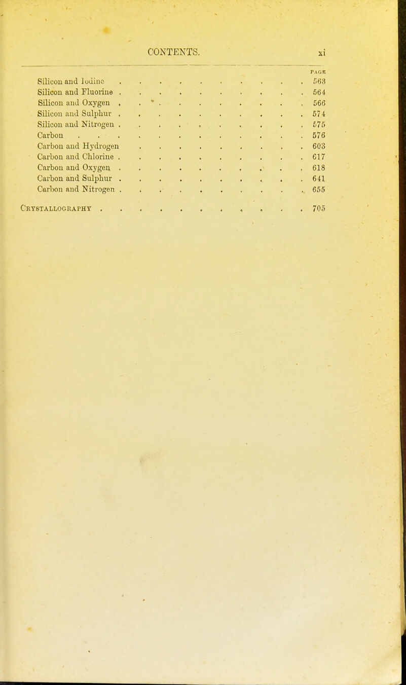 PAQR Silicon and Iodine t)63 Silicon and Fluorine 564 Silicon and Oxygen . . * 566 Silicon and Sulijliur 574 Silicon and Nitrogen 675 Carbon . 576 Carbon and Hydrogen 603 Carbon and Chlorine . . . . . . , . . .617 Cai'bon and Oxygen ' . , 618 Carbon and Sulphur 641 Carbon and Nitrogen ., 655 Crystallography 705