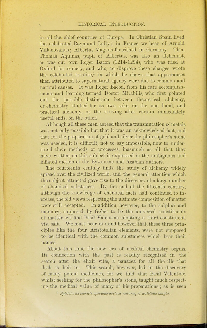 in all the chief countries of Europe. In Christian Spain lived the celebrated Eaymund Lully; in France we hear of Arnold Villanovanus ; Albertus Magnus flourished in Germany. Then Thomas Aquinas, pupil of Albertus, was also an alchemist, as Avas our own Eoger Bacon (1214-1294), who was tried at Oxford for sorcery, and who, to disprove these charges wrote the celebrated treatise,^ in which he shows that ajjpearances then attribvited to supernatural agency were due to common and ■natural causes. It was Eoger Bacon, from his rare accomplish- ments and learning termed Doctor Mirabilis, who first pointed out the possible distinction between theoretical alchemy, or chemistry studied for its own sake, on the one hand, and practical alchemy, or the striving after certain immediately useful ends, on the other. Altliough all these men agreed that the transmutation of metals was not only possible but that it was an aclmowledged fact, aud that for the preparation of gold and silver the philosopher's stone was needed, it is difficult, not to say impossible, now to under- stand their methods or processes, inasmuch as all that they have written on this subject is expressed in the ambiguous and inflated diction of the Byzantine and Arabian authors. The fourteenth century finds the study of alchemy Avidely spread over the civilized world, and the general attention which the subject attracted gave rise to the discovery of a large number of chemical substances. By the end of the fifteenth century, although the knowledge of chemical facts had continued to in- -crease, the old views respecting the ultimate composition of matter were still accepted. In addition, however, to the sulphur and mercviry, supposed by Geber to be the universal constituents of matter, we find Basil Valentine adopting a third constituent, viz. salt. We must bear in mind however that, these three prin- ciples like the four Aristotelian elements, were not supposed to be identical with the common substauces which bear their names. About this time the new era of medical chemistry begins. Its connection with the past is readily recognised in the search after the elixir vitse, a panacea for aU the ills that flesh is heir to. This search, however, Jed to the discovery of many potent medicines, for we find that Basil Valentine, whilst seeking for the philosopher's stone, taught much respect- ing the medical value of many of his preparations ; as is seen ^ Epistola (ie secretis operibus arlis ei ^lalunc, ct nuUitate magitx.