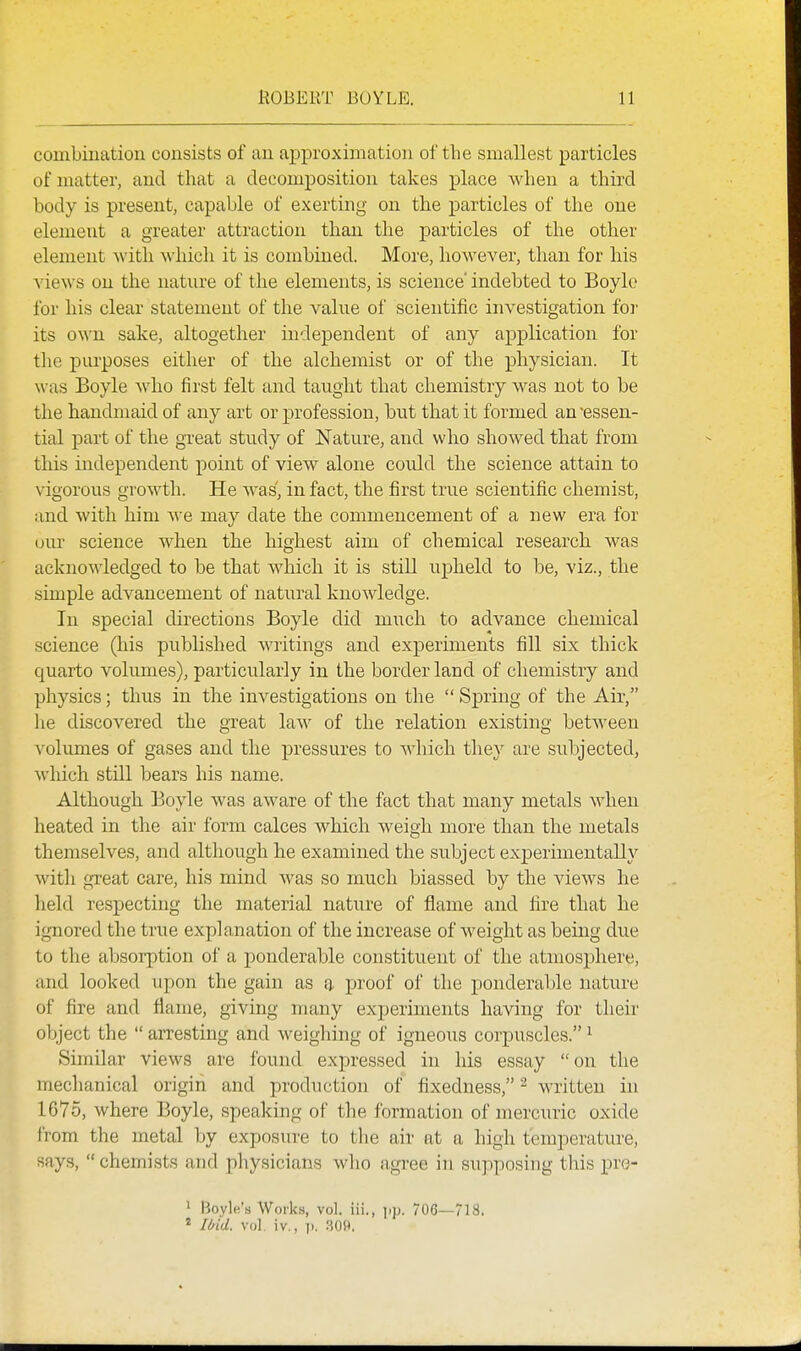 combination consists of an ajpproximation of the smallest particles of matter, and that a decomposition takes place when a third body is present, capable of exerting on the particles of the one element a greater attraction than the particles of the other element with which it is combined. More, however, than for his views on the nature of the elements, is science' indebted to Boyle for his clear statement of the value of scientific investigation foi' its own. sake, altogether independent of any application for the purposes either of the alchemist or of the physician. It was Boyle who first felt and taught that chemistry M'as not to be the handmaid of any art or profession, but that it formed an 'essen- tial part of the great study of Nature, and who showed that from this independent point of view alone could the science attain to vigorous growth. He was, in fact, the first true scientific chemist, and with him we may date the commencement of a new era for our science when the highest aim of chemical research was acknowledged to be that which it is still upheld to he, viz., the simple advancement of natural knowledge. In special directions Boyle did much to advance chemical science (his published writings and experiments fill six thick quarto volumes), particularly in the border land of chemistry and physics; thus in the investigations on the  Spring of the Air, lie discovered the great law of the relation existing between volumes of gases and the pressures to which they are subjected, which still bears his name. Although Boyle was aware of the fact that many metals Mdien heated in the air form calces which weigh more than the metals themselves, and although he examined the subject experimentally with great care, his mind was so much biassed by the views he held respecting the material nature of flame and tire that he ignored the true explanation of the increase of weight as being due to the absorption of a ponderable constituent of the atmosphere, and looked upon the gain as a proof of the ponderable nature of fire and flame, giving many exjjeriments having for their object the  arresting and weighing of igneous corpuscles. ^ Similar views are found expressed in his essay on the mechanical origin and production of fixedness, ^ written in 1675, where Boyle, speaking of the formation of mercuric oxide from the metal by exposure to the air at a high temperature, says,  chemists and physicians who agree in supposing this pro- ' Bovle's Works, vol. iii., 706—71S. * Ii>id. vol iv., 1). 309,