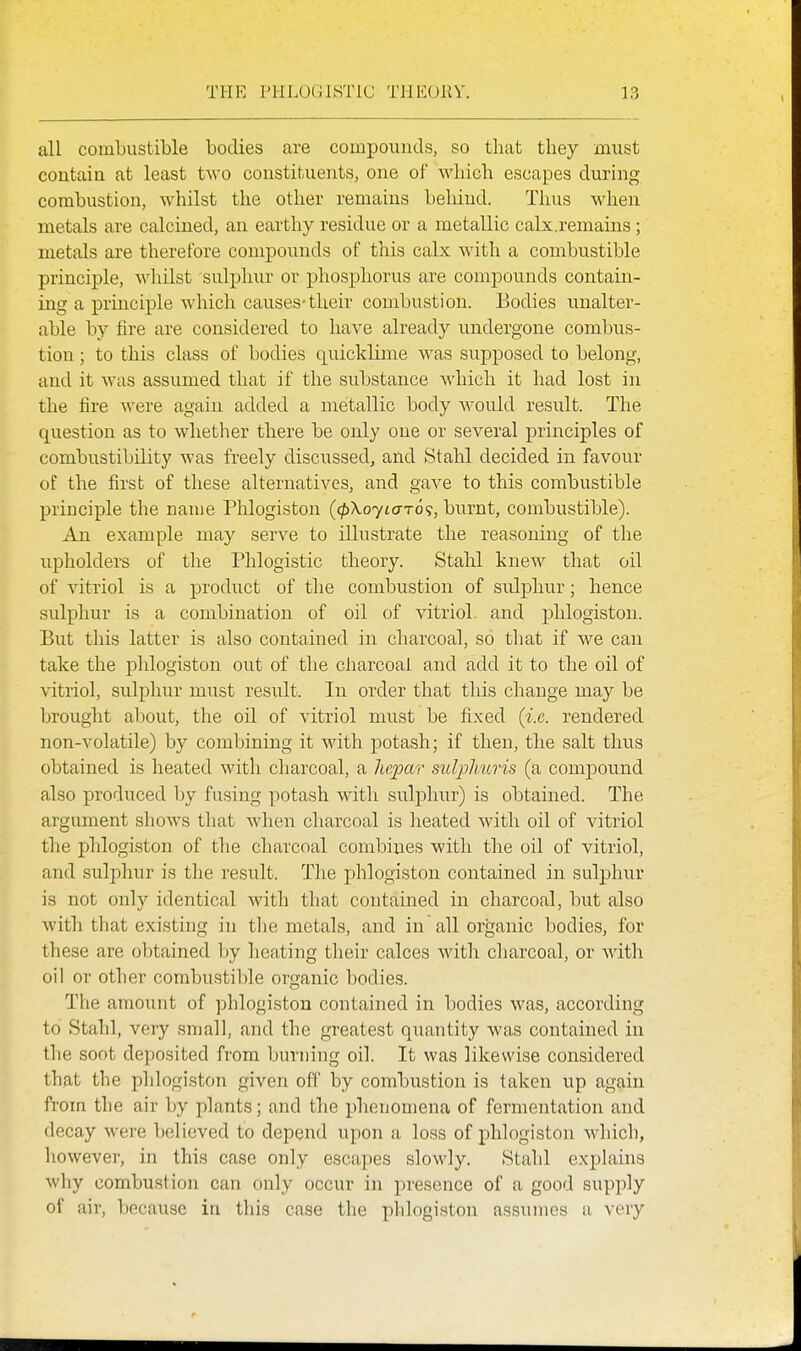 all combustible bodies are compounds, so that they must contain at least two constituents, one of which escapes during combustion, whilst the other remains behind. Thus when metals are calcined, an earthy residue or a metallic calx.remains ; metals are therefore compounds of this calx with a combustible principle, wliilst sulphur or phosphorus are compounds contain- ing a principle which causes-their combustion. Bodies unalter- able by fire are considered to have already undergone combus- tion ; to this class of bodies quicklime was supposed to belong, and it was assumed that if the substance Avhich it had lost in the fire were again added a metallic body would result. The question as to whether there be only one or several principles of combustibility was freely discussed, and Stahl decided in favour of the first of these alternatives, and gave to this combustible principle the name Phlogiston ((pXoyLa-T6<;, burnt, combustible). An example may serve to illustrate the reasoning of tlie upholders of tlie Phlogistic theory. Stahl knew that oil of vitriol is a product of the combustion of sulphur; hence sulphur is a combination of oil of vitriol, and phlogiston. But this latter is also contained in charcoal, so that if we can take the plilogiston out of the ciiarcoal and add it to the oil of vitriol, sulphur must result. In order that tliis change may be brought about, the oil of vitriol must be fixed (i.e. rendered non-volatile) by combining it with potash; if then, tlie salt thus obtained is heated with ciiarcoal, a hepar sulpliuris (a compound also produced by fusing potash with sulphur) is obtained. The argument shows that when charcoal is heated with oil of vitriol the phlogiston of the charcoal combines with the oil of vitriol, and sulphur is the result. The phlogiston contained in sulphur is not only identical with that contained in charcoal, but also with that existing in the metals, and in all organic bodies, for these are obtained by heating their calces with charcoal, or with oil or other combustible organic bodies. The amount of phlogiston contained in bodies was, according to Stahl, very small, and the greatest quantity was contained in the soot deposited from burning oil. It was likewise considered that the phlogiston given off by combustion is taken up again fi'om the air by plants; and the phenomena of fermentation and decay were believed to depeud upon a loss of phlogiston Avhich, however, in this case only escapes slowly. Stahl explains why combustion can only occur in presence of a good supply of air, because in this case the phlogiston assumes a very