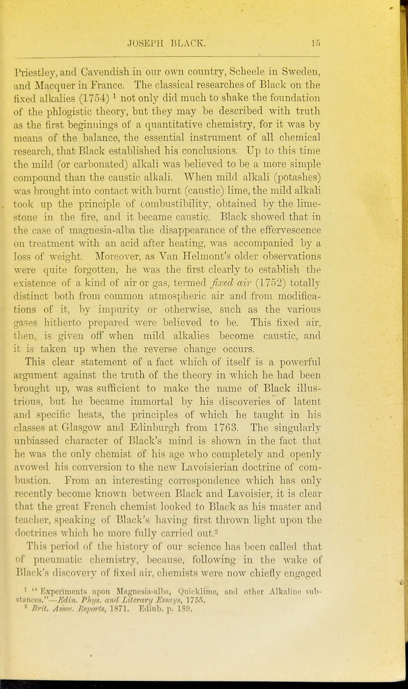 Priestley, and Cavendish in our own country, Scheele in Sweden, and Macquer in France. The classical researches of Black on the fixed alkalies (1754) not only did much to shake the foundation of the phlogistic theory, but they may be described with truth as the first beginnings of a quantitative chemistry, for it was by means of the balance, the essential instrument of all chemical research, that Black established his conclusions. Up to this time the mild (or carbonated) alkali was believed to be a more simple compound than the caustic alkali. When mild alkali (potashes) was brought into contact with burnt (caustic) lime, the mild alkali took lip the principle of combustibility, obtained by the lime- stone in the fire, and it became caustic. Black showed that in the case of magnesia-alba the disappearance of the effervescence on treatment with an acid after heating, was accompanied by a loss of w^eight. Moreover, as Van Helmont's older observations were quite forgotten, he was the first clearly to establish the existence of a kind of air or gas, termed fixed air (1752) totally distinct both from common atmospheric air and fi'om modifica- tions of it, by impurity or otherwise, such as the various gases hitherto prepared were believed to be. This fixed air, then, is given off when mild alkalies become caustic, and it is taken up when the reverse change occurs. Tliis clear statement of a fact Avhich of itself is a powerful argument against the truth of the theory in which he had been broiTght up, was sufficient to make the name of Black illus- trious, but he became immortal by his discoveries of latent and specific heats, the principles of which he taught in his classes at Glasgow and Edinburgh from 1763. The singularly unbiassed character of Black's mind is shown in the fact that he was the only chemist of his age who completely and openly avowed his conversion to the new Lavoisierian doctrine of com- bustion. From an interesting correspondence which has only recently become known between Black and Lavoisier, it is clear that the great French chemist looked to Black as his master and teaclicr, speaking of Black's having first thrown light upon the doctrines which he more fully cai'i'ied out.- Tliis period of the history of our science has been called that of pneumatic chemistry, because, following in the wake of l)lack's discovery of fixed air, chemists were now chiefly engaged ^  Experiments upon Magncsia-allm, Qnicklime, ami otlicv Alkaline sub- stances.—Edi7i. Phy.s. and Litcrnri/ Kiw ij.i, 175.').  Brit. Assoc. Ilepor/s, 1871. Ed'inb. p.' 189.