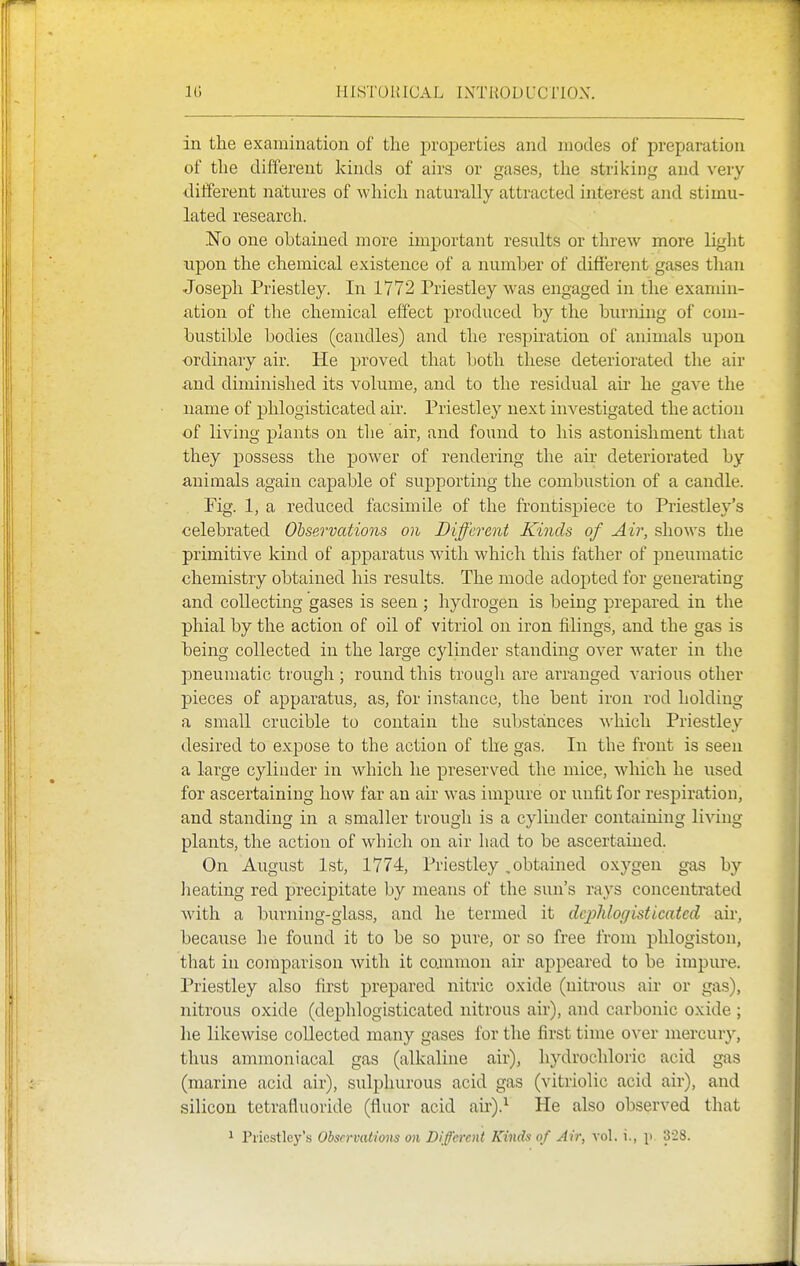 in the examination of the properties and modes of preparation of the different kinds of airs or gases, the striking and very different natures of which naturally attracted interest and stimu- lated research. .¥0 one obtained more important results or threw more light upon the chemical existence of a number of different gases than Joseph Priestley. In 1772 Priestley was engaged in the examin- ation of the chemical effect produced by the burning of com- bustible bodies (candles) and the respu-ation of animals upon ordinary air. He proved that both these deteriorated the air iind diminished its volume, and to the residual air he gave the name of phlogisticated air. Priestley next iuA^estigated the action of living plants on tlie air, and found to his astonishment that they possess the power of rendering the air deteriorated by animals again capable of supporting the combustion of a candle. Fig. 1, a reduced facsimile of the frontispiece to Priestley's celebrated Observations on Different Kvids of Air, shows the primitive kind of apparatus with which this father of pneumatic chemistry obtained his results. The mode adopted for generating and collecting gases is seen ; hydrogen is being prepared in the phial by the action of oil of vitriol on iron filings, and the gas is being collected in the large cylinder standing over water in the pneumatic trough ; round this trougli are arranged various other pieces of apparatus, as, for instance, the bent iron rod holding a small crucible to contain the substances M'hich Priestley desired to expose to the action of the gas. In the front is seen a large cylinder in which he preserved the mice, which he used for ascertaining how far an air was impure or unfit for respiration, and standing in a smaller trough is a cylinder containing living- plants, the action of which on air had to be ascertained. On August 1st, 1774, Priestley, obtained oxygen gas by lieating red precipitate by means of the sun's rays concentrated with a burning-glass, and he termed it dcjMor/isticatcd air, because he found it to be so pure, or so free from phlogiston, that in comparison with it cammon air appeared to be impure. Priestley also first prepared nitric oxide (nitrous air or gas), nitrous oxide (dephlogisticated nitrous air), and carbonic oxide ; he likewise collected many gases for the first time over mercury, thus ammoniacal gas (alkaline air), hydrochloric acid gas (marine acid air), sulphurous acid gas (vitriolic acid air), and silicon tetrafluoride (fluor acid au').^ He also observed that