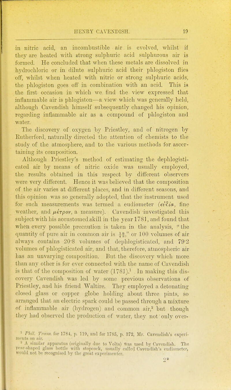 in nitric acid, an incombustible air is evolved, whilst if they are heated with strong sulphuric acid sulphurous air is formed. He concluded that wlien these metals are dissolved in hydrochloric or in dilute sulphuric acid their phlogiston flies off, whilst when heated with nitric or strong sulphuric acids, the phlogiston goes off in combination with an acid. This is the first occasion in which we find the view expressed that inflammable air is phlogiston—a view which was generally held, although Cavendish himself subsequently changed his opinion, regarding inflammable air as a compound of phlogiston and water. The discover}' of oxygen by Priestley, and of nitrogen by Eutherford, naturally directed the attention of chemists to the study of the atmosphere, and to the various methods for ascer- taining its composition. Although Priestley's method of estimating the dephlogisti- cated air by means of nitric oxide Avas usually employed, the results obtained in this respect by different observers were very different. Hence it was believed that the composition of the air varies at different places, and in different seasons, and this opinion was so generally adopted, that the instrument used for such measurements was termed a eudiometer (evUa, fine weather, and /xirpov, a measure). Cavendish investigated this subject with his accustomed skill in the year 1781, and found that when every possible precaution is taken in the analysis,  the quantity of pure air in common air is or 100 volumes of air always contains 208 volumes of dephlogisticated, and 79'2 volumes of phlogisticated air, and that, thereibre, atmospheric air has an unvarying composition. But the discovery which more than any other is for ever connected with the name of Cavendish is that of the composition of water (1781).^ lu making this dis- covery Cavendish was led by some previous observations of Priestley, and his friend Waltire. They employed a detonating closed glass or copper globe holding about three jiints, so arranged that an electric spark could be passed through a mixture of inflammable air (hydrogen) and common air,'-* but though they had observed the production of water, they not only over- ' PIM. Tram, for 178 t, p. 119, mid for 1785, p. 372, m. Cavendish's expeii- iiu'iits on nir. - A siniiliir apparatus (oricinally duo to Volta) Was used by Cnvendish. The prrir-Hlinpcd fflass bottle, with stoproek, usually called Cavendish's eudiometer, would not be recognised by the great exjiorimrntcr.