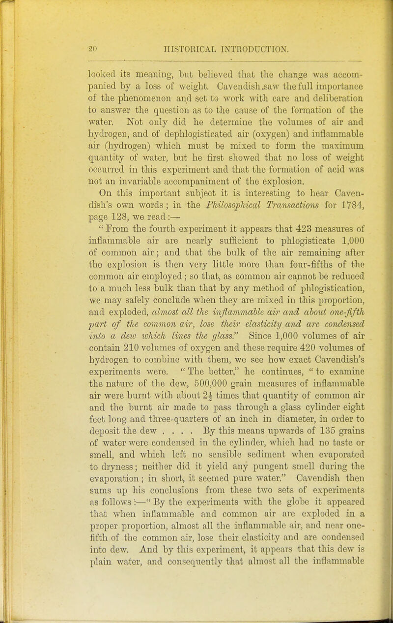 looked its meaning, hut believed that the change was accom- panied by a loss of weight. Cavendish .saw the full importance of the phenomenon and set to work with care and deliberation to answer the question as to the cause of the formation of the water. Not only did he determine the volumes of air and hydrogen, and of dephlogisticated air (oxygen) and inflammable air (hydrogen) which must be mixed to form the maximum quantity of water, but he first showed that no loss of weight occurred in this experiment and that the formation of acid was not an invariable accompaniment of the explosion. On this important subject it is interesting to hear Caven- dish's own words; in the Philosophical Transactions for 1784, page 128, we read  Prom the fourth experiment it appears that 423 measures of inflammable air are nearly sufficient to phlogisticate 1,000 of common air; and that the bulk of the air remaining after the explosion is then very little more than four-fifths of the common air employed; so that, as common air cannot be reduced to a much less bulk than that by any method of phlogistication, we may safely conclude when they are mixed in this proportion, and exploded, almost all the infiammable air and about one-fifth part of the common air, lose their elasticity and are condensed into a deio which lines the glass!' Since 1,000 volumes of air contain 210 volumes of oxygen and these require 420 volumes of hydrogen to combine with them, we see how exact Cavendish's experiments were.  The better, he continues,  to examine the nature of the dew, 500,000 grain measures of inflammable air were burnt with about 2| times that quantity of common air and the burnt air made to pass through a glass cylinder eight feet long and three-quarters of an inch in diameter, in order to deposit the dew .... By this means upwards of 135 grains of water were condensed in the cylinder, which had no taste or smell, and which left no sensible sediment when evaporated to dryness; neither did it yield any pungent smell during the evaporation ; in short, it seemed pure water. Cavendish then sums up his conclusions from these two sets of experiments as follows ':— By the experiments with the globe it appeared that when inflammable and common air are exploded in a proper proportion, almost all the inflammable air, and near one- fifth of the common air, lose their elasticity and are condensed into dew. And by this experiment, it appears that this dew is plain water, and consequently that almost all the inflammable