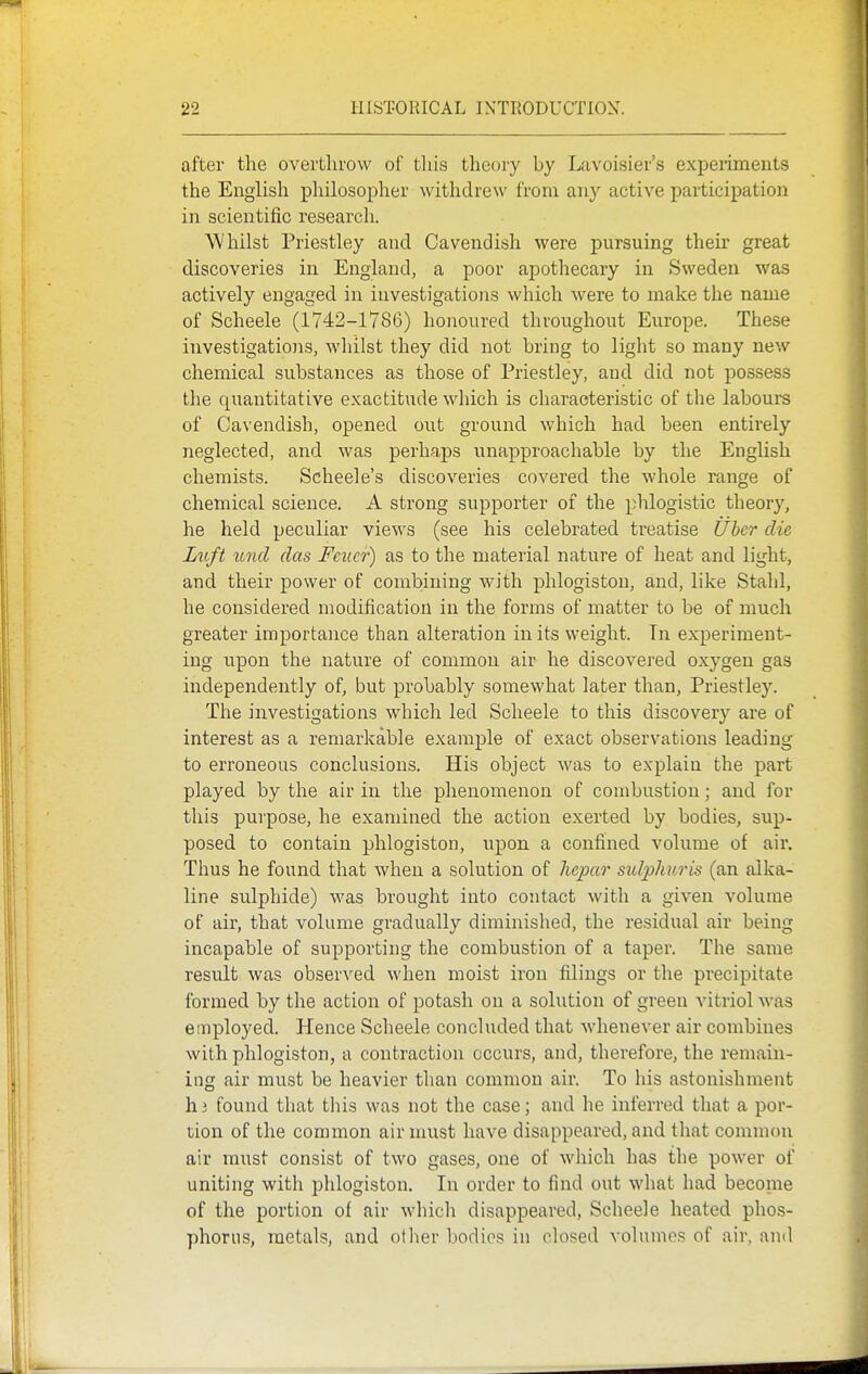 after the overthrow of this theory by Lavoisier's experiments the English philosopher withdrew from an}' active participation in scientific research. Whilst Priestley and Cavendish were pursuing their great discoveries in England, a poor apothecary in Sweden was actively engaged in investigations which were to make the name of Scheele (1742-1786) honoured throughout Europe. These investigations, whilst they did not bring to light so many new chemical substances as those of Priestley, and did not possess the quantitative exactitude which is characteristic of the labours of Cavendish, opened out ground which had been entirely neglected, and was perhaps unapproachable by the English chemists. Scheele's discoveries covered the whole range of chemical science. A strong supporter of the phlogistic theory, he held peculiar views (see his celebrated treatise Ubcr die Luft und das Feiicr) as to the material nature of heat and light, and their power of combining with phlogiston, and, like Stahl, he considered modification in the forms of matter to be of much greater importance than alteration in its weight. In experiment- ing upon the nature of common air he discovered oxygen gas independently of, but probably somewhat later than, Priestley. The investigations which led Scheele to this discovery are of interest as a remarkable example of exact observations leading to erroneous conclusions. His object was to explain the part played by the air in the phenomenon of combustion; and for this purpose, he examined the action exerted by bodies, sup- posed to contain phlogiston, upon a confined volume of air. Thus he found that when a solution of hcpar sulplmris (an alka- line sulphide) was brought into contact with a given volume of air, that volume gradually diminished, the residual air being incapable of supporting the combustion of a taper. The same result was observed when moist iron filings or the precipitate formed by the action of potash on a solution of green vitriol was employed. Hence Scheele concluded that whenever air combines with phlogiston, a contraction occurs, and, therefore, the remain- ing air must be heavier than common air. To his astonishment h 3 found that this was not the case; and he inferred that a por- tion of the common air must have disappeared, and that common air must consist of two gases, one of which has the power of uniting with phlogiston. In order to find out what had become of the portion of air which disappeared, Scheele heated phos- phorus, metals, and other bodies in closed volumes of air, and