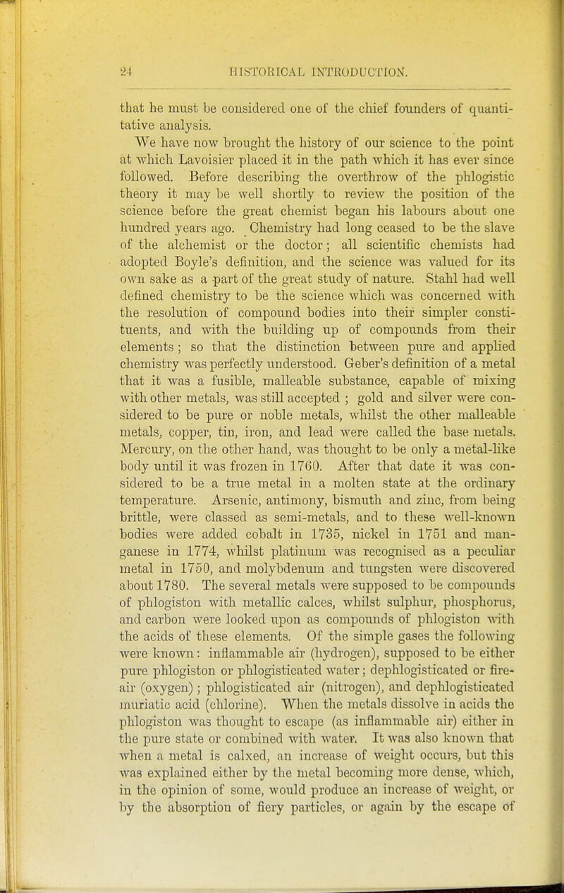 that he must be considered one of the chief founders of quanti- tative analysis. We have now brought the liistory of our science to the point at which Lavoisier placed it in the path which it has ever since followed. Before describing the overthrow of the phlogistic theory it may be well shortly to review the position of the science before the great chemist began his labours about one hundred years ago. Chemistry had long ceased to be the slave of the alchemist or the doctor; all scientific chemists had adopted Boyle's definition, and the science was valued for its own sake as a part of the great study of nature. Stahl had well defined chemistry to be the science which was concerned with the resolution of compound bodies into their simpler consti- tuents, and with the building up of compounds from their elements; so that the distinction between pure and applied chemistry was perfectly understood. Geber's definition of a metal that it was a fusible, malleable substance, capable of mixing with other metals, was still accepted ; gold and silver were con- sidered to be pure or noble metals, whilst the other malleable metals, copper, tin, iron, and lead were called the base metals. Mercury, on the other hand, was thought to be only a metal-like body until it was frozen in 1760. After that date it was con- sidered to be a true metal in a molten state at the ordinary temperature. Arsenic, antimony, bismuth and zinc, from being brittle, were classed as semi-metals, and to these well-known bodies were added cobalt in 1735, nickel in 1751 and man- ganese in 1774, whilst platinum was recognised as a peculiar metal in 1750, and molybdenum and tungsten were discovered about 1780. The several metals were supposed to be compounds of phlogiston with metallic calces, whilst sulphur, phosphorus, and carbon were looked upon as compounds of phlogiston with the acids of these elements. Of the simple gases the following were known: inflammable air (hydrogen), supposed to be either pure phlogiston or phlogisticated water; dephlogisticated or fire- air (oxygen); phlogisticated air (nitrogen), and dephlogisticated muriatic acid (chlorine). When the metals dissolve in acids the phlogiston was thought to escape (as inflammable air) either in the pure state or combined with water. It was also known that when a metal is calxed, an increase of weight occurs, but this was explained either by the metal becoming more dense, which, in the opinion of some, would produce an increase of weight, or by the absorption of fiery particles, or again by the escape of