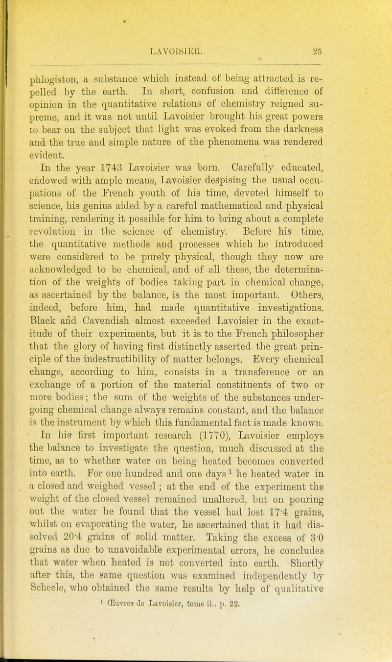 phlogistou, a substance which instead of being attracted is re- pelled by the earth. In short, confusion and difference of opinion in the quantitative relations of chemistry reigned su- preme, and it was not until Lavoisier brought his great powers to bear on the subject that light was evoked from the darkness and the true and simple nature of the phenomena was rendered evident. In the year 1743 Lavoisier was born. Carefully educated, endowed with ample means, Lavoisier despising the usual occu- pations of the French youth of his time, devoted himself to science, his genius aided by a careful mathematical and physical training, rendering it possible for him to bring about a complete revolution in the science of chemistry. Before his time, the quantitative methods and processes which he introduced were considered to be purely physical, though they now are acknowledged to be chemical, and of aU. these, the determina- tion of the weights of bodies taking part in chemical change, as ascertained by the balance, is the most important. Others, indeed, before him, had made quantitative investigations. Black and Cavendish, almost exceeded Lavoisier in the exact- itude of their experiments, but it is to the French philosopher that the glory of having first distinctly asserted the great prin- ciple of the indestructibility of matter belongs. Every chemical change, according to him, consists in a transference or an exchange of a portion of the material constituents of two or more bodies; the sum of the weights of the substances under- going chemical change always remains constant, and the balance is the instrument by which this fundamental fact is made known. In his first important research (1770), Lavoisier employs the balance to investigate the question, much discussed at the time, as to whether water on being heated becomes converted into earth. For one hundred and one days ^ he heated water in a closed and weighed vessel; at the end of the experiment the weight of the closed vessel remained unaltered, but on pouring out the water he found that the vessel had lost 17'4 grains, whilst on evaporating the water, he ascertained that it had dis- solved 20'4 grains of solid matter. Taking the excess of 3-0 grains as due to unavoidable experimental errors, he concludes that water when heated is not converted into earth. Shortly after this, the same question was examined independently by Schecle, who obtained the same results by help of qualitative ^ CEiivres lie Lavoisier, tome ii,. p. 22.