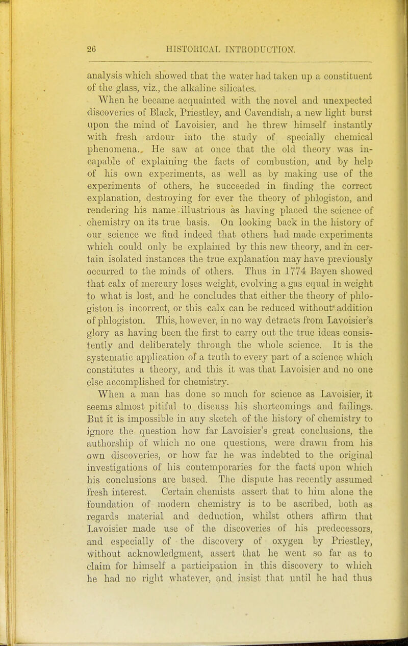 analysis Avhich showed that the water had taken up a constituent of tlie glass, viz., the alkaline silicates. When he became acquainted with the novel and unexpected discoveries of Black, Priestley, and Cavendish, a new light burst upon the mind of Lavoisier, and he threw himself instantly with fresh ardour into the study of specially chemical phenomena.. He saw at once that the old theory was in- capable of explaining the facts of combustion, and by help of his own experiments, as well as by making use of the experiments of others, he succeeded in finding the correct explanation, destroying for ever the theory of phlogiston, and rendering his name ■ illustrious as having placed the science of chemistry on its true basis. On looking back in the history of our science we find indeed that others had made experiments which could only be explained by this new theory, and in cer- tain isolated instances the true explanation may have previously occurred to the minds of others. Thus in 1774 Bayen showed that calx of mercury loses weight, evolving a gas equal in weight to what is lost, and he concludes that either the theory of phlo- giston is incorrect, or this calx can be reduced without* addition of phlogiston. This, however, in no way detracts from Lavoisier's glory as having been the first to carry out the true ideas consis- tently and deliberately through the whole science. It is the systematic application of a truth to every part of a science which constitutes a theory, and this it was that Lavoisier and no one else accomplished for chemistry. When a man has done so much for science as Lavoisier, it seems almost pitiful to discuss his shortcomings and failings. But it is impossible in any sketch of the history of chemistry to ignore the question how far Lavoisier's great conclusions, the authorship of which no one questions, were drawn from his own discoveries, or how far he was indebted to the original investigations of his contemporaries for the facts' upon which his conclusions are based. The dispute has recentlj^ assumed fresh interest. Certain chemists assert that to him alone the foundation of modern chemistry is to be ascribed, both as regards material and deduction, whilst others affirm that Lavoisier made use of the discoveries of his predecessors, and especially of the discovery of oxygen by Priestley, without acknowledgment, assert that he went so far as to claim for himself a participation in this discovery to which he had no riglit whatever, and insist that until he had thus