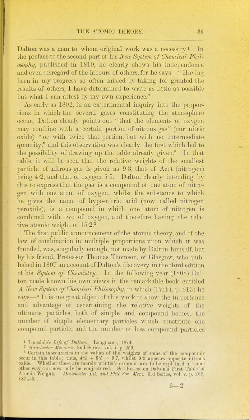 THE ATOMIC THEORY. 36 Daltou was a man to whom original work was a necessity.^ In the preface to the second part of his New System of Chemical Fldl- osophy, published in 1810, he clearly shows his independence and even disregard of the labours of others, for he says— Having been in my progress so often misled by taking for granted the results of othei'S, I have determined to write as little as possible but what I can attest by my own exjjerience. As early as 1802, in an experimental inquiry into the pro]3or- tions in which the several gases constituting the atmosphere occur, Dalton clearly points out  that the elements of oxygen may combine with a certain portion of nitrous gas (our nitric oxide)  or with twice that portion, but with no intermediate quantity, and this observation was clearly the first which led to the possibility of drawing np the table already given.^ In that table, it will be seen that the relative weights of the smallest particle of nitrous gas is given as 9 3, that of Azot (nitrogen) being 4*2, and that of oxygen 5'5. Da-lton clearly intending by this to express that the gas is a compound of one atom of nitro- gen with one atom of oxygen, whilst the substance to which he gives the name of hypo-nitric acid (now called nitrogen peroxide), is a compound in which one atom of nitrogen is combined with two of oxygen, and therefore having the rela- tive atomic weight of 152.^ The first public announcement of the atomic theory, and of the law of combination in multiple proportions upon which it was founded, was, singularly enough, not made by Dalton himself, but by his friend. Professor Thomas Thomson, of Glasgow, who pul)- lished in 1807 an accoiuit of Dalton's discovery in the third edition of his System of CJmnistry. In the following year (1808) Dal- ton made known his own views in the remarkable book entitled A Neiv System of Chemical Philosophy, m which (Part i. \). 213) he says— It is one great object of tliis woi'k to ,show the importance and advantage of ascertaining the relati\e weights of the ultimate particles, both of simple and compound bodies, the number of simple elementary particles which constitute one compound particle, and tiic number of less compound particles 1 TiOn.sdale's Zt/c q/ Ballon. 'Longmans, 1874. Manchester Memoirs, 2nil Series, vol. i. pi. 250. ^ Certain inaccuracies in the values of the weights of some of the coniponnd.= occur in this table; thu.s, 4-2 + 5-S = 97, whilst 9-3 ajipcars ojijw.site nitrons oxide. Whether these are merely printei-'s errois or are to be c.xiiliiined in some other way can now only bo conjectured. See l?o.scoc on Diilton's First Table of .'\toniic Weights. Manchester Lit. and J'hil Son Mcvi. 3rd Seric.s, vol. v. ii. 1^09 ia74-5. 3—2