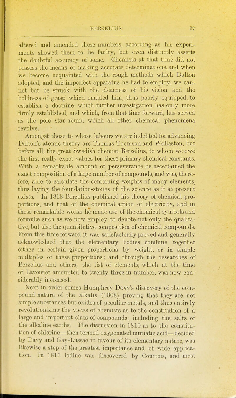 altered and amended these numbers, according as his Bxperi- ments showed them to he faulty, but even distinctly asserts the doubtful accuracy of some. Chemists at that time did not possess the means of making accurate determinations, and when we become acquainted with the rough methods which Dalton adopted, and the imperfect apparatus he had to employ, we can- not but be struck with the clearness of his vision and the boldness of grasp which enabled him, thus poorly equipped, to establish a doctrine which further investigation has only more firmly established, and which, from that time ibrward, lias served as the pole star round which all other chemical phenomena revolve. Amongst those to whose labours we are indebted for advancing Dalton's atomic theory are Thomas Thomson and Wollastoii, but before all, the gi-eat Swedish chemist Berzelius, to whom we owe the first really exact values for these primary chemical constants. With a remarkable amount of perseverance he ascertained the exact composition of a large number of compounds, and was, there- fore, able to calculate the combining weights of many elements^ thus laying the foundation-stones of the science as it at present exists. In 1818 Berzelius published his theory of chemical pro- portions, and that of the chemical action of electricity, and in these remarkable works he made use of the chemical symbols and formulae such as we now employ, to denote not only the qualita- tive, but also the quantitative composition of chemical compounds. From this time forward it was satisfactorily proved and generally acknowledged that the elementary bodies combine together either in certain given proportions by weight, or in simple multiples of these proportions; and, through the researches of Berzelius and others, the list of elements, which at the time of Lavoisier amounted to twenty-three in number, was now con- siderably increased. Next in order comes Humphrey Davy's discovery of the com- pound nature of the alkalis (1808), proving that they are not simple substances but oxides of peculiar metals, and thus entirely revolutionizing the viev/s of chemists as to the constitution of a large and important class of compounds, including the salts of the alkaline earths. The discussion in 1810 as to the constitu- tion of chlorine—then termed oxygenated muriatic acid—decided by Davy and Gay-Lussac in favour of its elementary nature, was likewise a step of the greatest importance and of wide applica- tion. In 1811 iodine was discovered by Couitois, and mcst