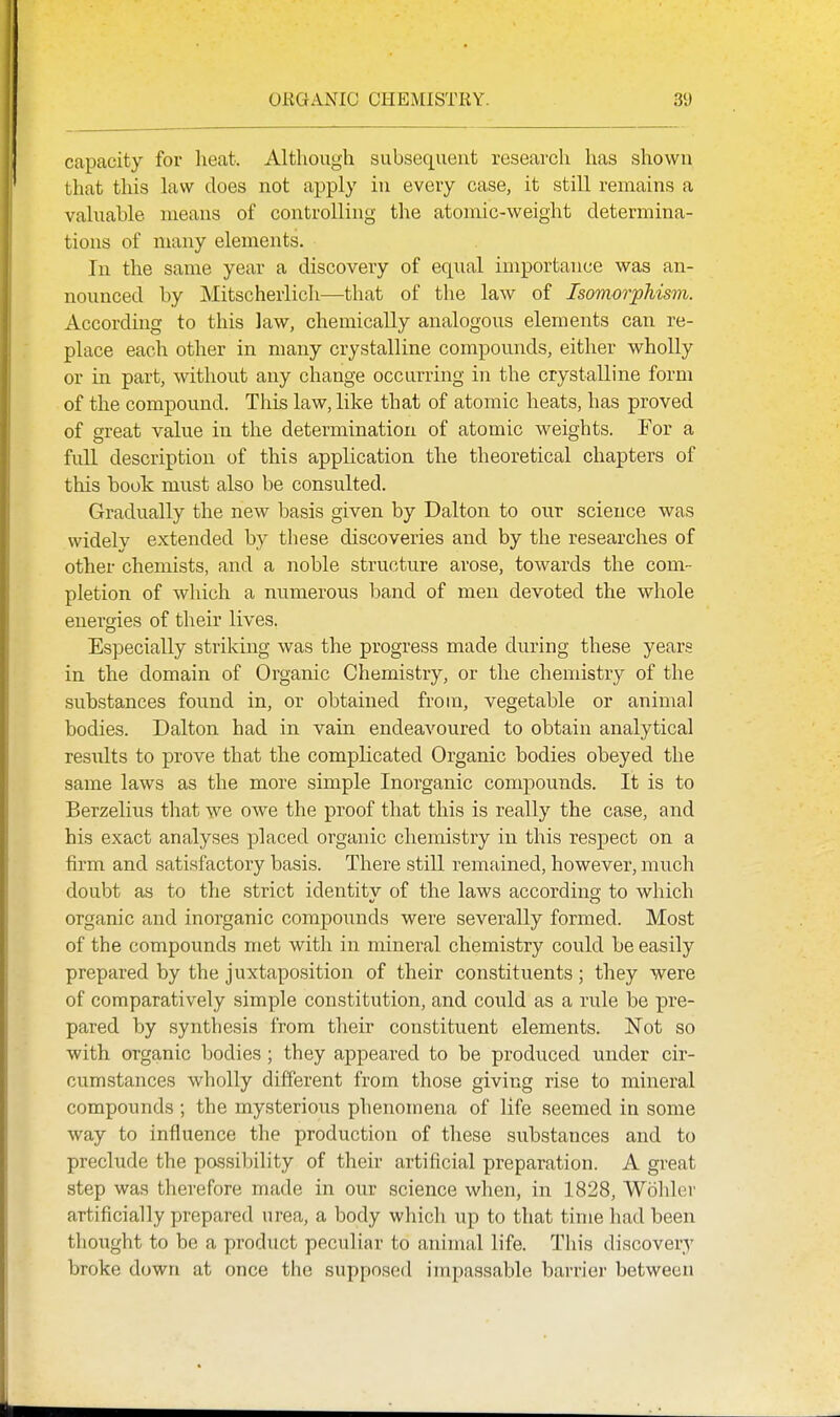 capacity for lieat. Although subsequent research has shown that this law does not apply in every case, it still remains a valuable means of controlling the atomic-weight determina- tions of many elements. In the same year a discovery of equal importance was an- nounced by Mitscherlich—that of the law of Isomorphism. According to this law, chemically analogous elements can re- place each other in many crystalline compounds, either wholly or in part, without any change occurring in the crystalline form of the compound. This law, like that of atomic heats, has proved of great value in the determination of atomic weights. For a full description of this application the theoretical chapters of this book must also be consulted. Gradually the new basis given by Dalton to our science was widely extended by these discoveries and by the researches of other chemists, and a noble structure arose, towards the com- pletion of which a numerous band of men devoted the whole energies of their lives. Especially striking was the progress made during these years in the domain of Organic Chemistry, or the chemistry of the substances found in, or obtained from, vegetable or animal bodies. Dalton had in vain endeavoured to obtain analytical results to prove that the complicated Organic bodies obeyed the same laws as the more simple Inorganic compounds. It is to Berzelius that we owe the proof that this is really the case, and his exact analyses placed organic chemistry in this respect on a firm and satisfactory basis. There still remained, however, much doubt as to the strict identitv of the laws according to which organic and inorganic compounds were severally formed. Most of the compounds met with in mineral chemistry could be easily prepared by the juxtaposition of their constituents; they were of comparatively simple constitution, and could as a rule be pre- pared by synthesis from their constituent elements. Not so with organic bodies; they appeared to be produced under cir- cumstances wholly different from those giving rise to mineral compounds ; the mysterious phenomena of life seemed in some way to influence the production of these substances and to preclude the possibility of their artificial preparation. A great step was therefore made in our science when, in 1828, Wohler artificially prepared urea, a body which up to that time had been thought to be a product peculiar to animal life. This discovery broke down at once the supposed impassable barrier between