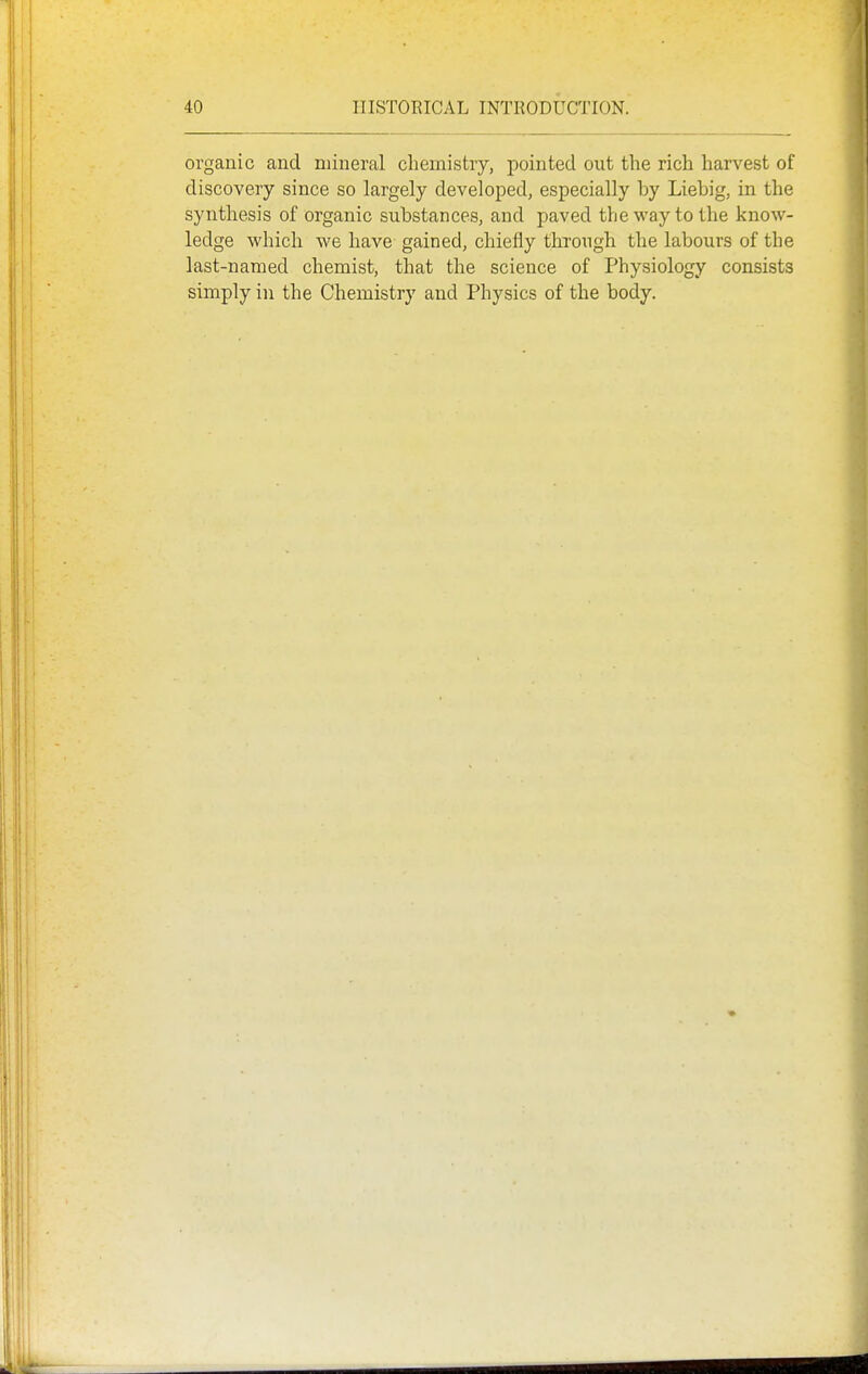organic and mineral chemistry, pointed out the rich harvest of discovery since so largely developed, especially by Liebig, in the synthesis of organic substances, and paved the way to the know- ledge which we have- gained, chiefly through the labours of the last-named chemist, that the science of Physiology consists simply in the Chemistry and Physics of the body.