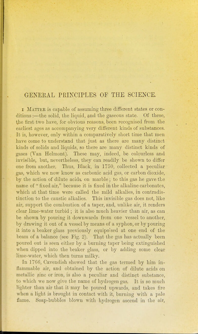 GENERAL PRINCIPLES OF THE SCIENCE. I Matter is capable of assuming three different states or con- ditions :—the solid, the liquid, and the gaseous state. Of these, tihe first two have, for obvious reasons, been recognised from the earliest ages as accompanying very different kinds of substances. It is, however, only within a comparatively short time that men have come to understand that just as there are many distinct kinds of solids and liquids, so there are many distinct kinds of gases (Van Helmont), These may, indeed, be colourless and invisible, but, nevertheless, they can readily be shown to differ one from another. Thus, Black, in 1750, collected a peculiar gas, which we now know as carbonic acid gas, or carbon dioxide, by the action of dilute acida on marble; to this gas he gave tl:e name of  fixed air, because it is fixed in the alkaline carbonates, which at that time were called the mild alkalies, in contradis- tinction to the caustic alkalies. This invisible gas does not, like air, support tlie combustion of a taper, and, unlike air, it renders clear lime-water turbid ; it is also much heavier than air, as can be shown by pouring it downwards from one vessel to another, by drawing it out of a vessel by means of a syphon, or by pouring it into a beaker glass previously equipoised at one end of the beam of a balance (see Fig. 2). That the gas has actually been poured out is seen either by a burning taper being extinguished when dipped into the beaker glass, or by adding some clear liine-water, which then turns milky. In 1766, Cavendish showed that the gas termed by him in- flammable air, and obtained by the action of dilute acids on metallic zinc or iron, is also a peculiar and distinct substance, to which we now give the name of hydrogen gas. It is so much lighter than air that it may be poured upwards, and takes fire when a light is brought in contact with it, burning witli a pale flame. Soap-bubbles blown with hydrogen ascend in the air.