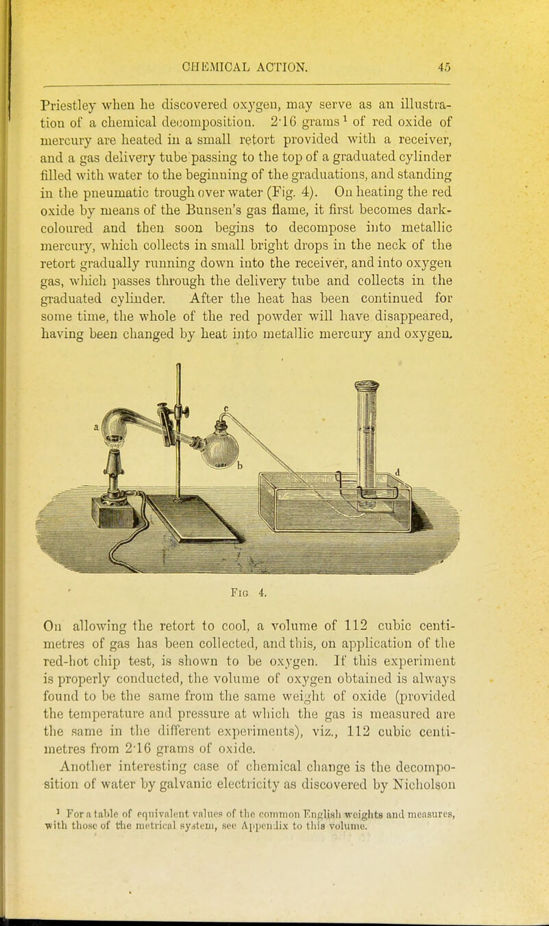 Priestley when he discovered oxygen, may serve as an illustra- tion of a chemical decomposition. 2'16 grams ^ of red oxide of mercury are heated in a small retort provided with a receiver, and a gas delivery tube passing to the top of a graduated cylinder filled with water to the beginning of the graduations, and standing in the pneumatic trough over water (Fig. 4). On heating the red oxide by means of the Bunsen's gas flame, it first becomes dark- coloured and then soon begins to decompose into metallic mercury, which collects in small bright drops in the neck of the retort gradually running down into the receiver, and into ox3^gen gas, wliich passes through the delivery tube and collects in the graduated cylinder. After the heat has been continued for some time, the whole of the red powder will have disappeared, having been changed by heat into metallic mercury and oxygen. Fig 4. On allowing the retort to cool, a volume of 112 cubic centi- metres of gas has been collected, and this, on application of the red-hot chip test, is shown to be oxygen. If this experiment is properly conducted, the volume of oxygen obtained is always found to be the same from the same weight of oxide (provided the temperature and pressure at which the gas is measured are the same in the different experiments), viz., 112 cubic centi- metres from 2'16 grams of oxide. Another interesting case of chemical cliange is the decompo- sition of water by galvanic electricity as discovered by Nicholson ' For a talile of pqiiivalciiit values of tlic oommoii F.iif^lisli weights and measures, ■with tiiosc of the nictrical system, .see Apiicii Ji.x to tliis vohiuie.