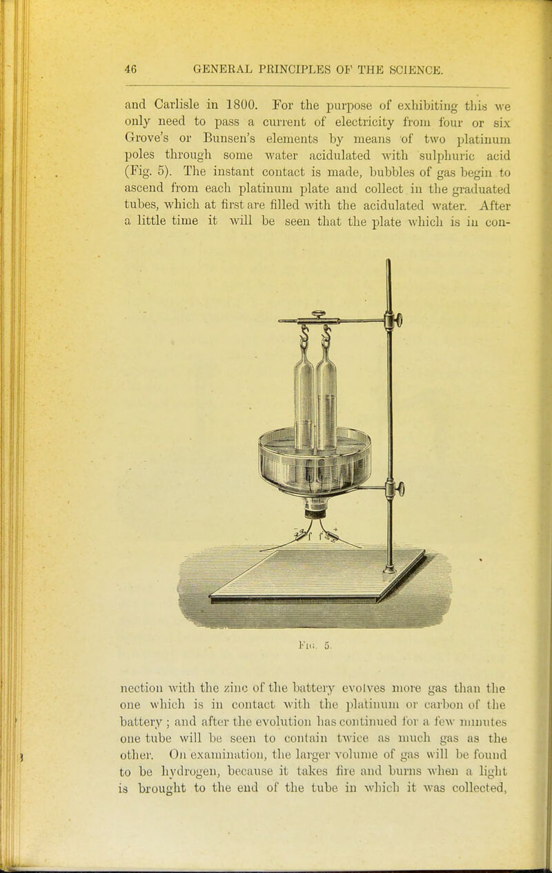 and Carlisle in 1800. For the purpose of exhibiting this we only need to pass a current of electricity from four or six Grove's or Bunsen's elements by means of two platinum poles through some water acidulated with sulphuric acid (Fig. 5). The instant contact is made, bubbles of gas begin to ascend from each platinum plate and collect in the gi-aduated tubes, which at first are filled with the acidulated Avater. After a little time it will be seen that the plate which is in cou- Fii;. 5. nection with the zinc of the battery evolves more gas than the one which is in contact with the jjlatinum or carbon of the battery ; and after the evolution has continued i'or a few mmiites one tube will be seen to contain twice as much gas as the other. On examination, the larger volume of g.as will be foiuid to be hydrogen, because it takes fire and burns Avhen a light is brought to the end of the tube in which it was collected,