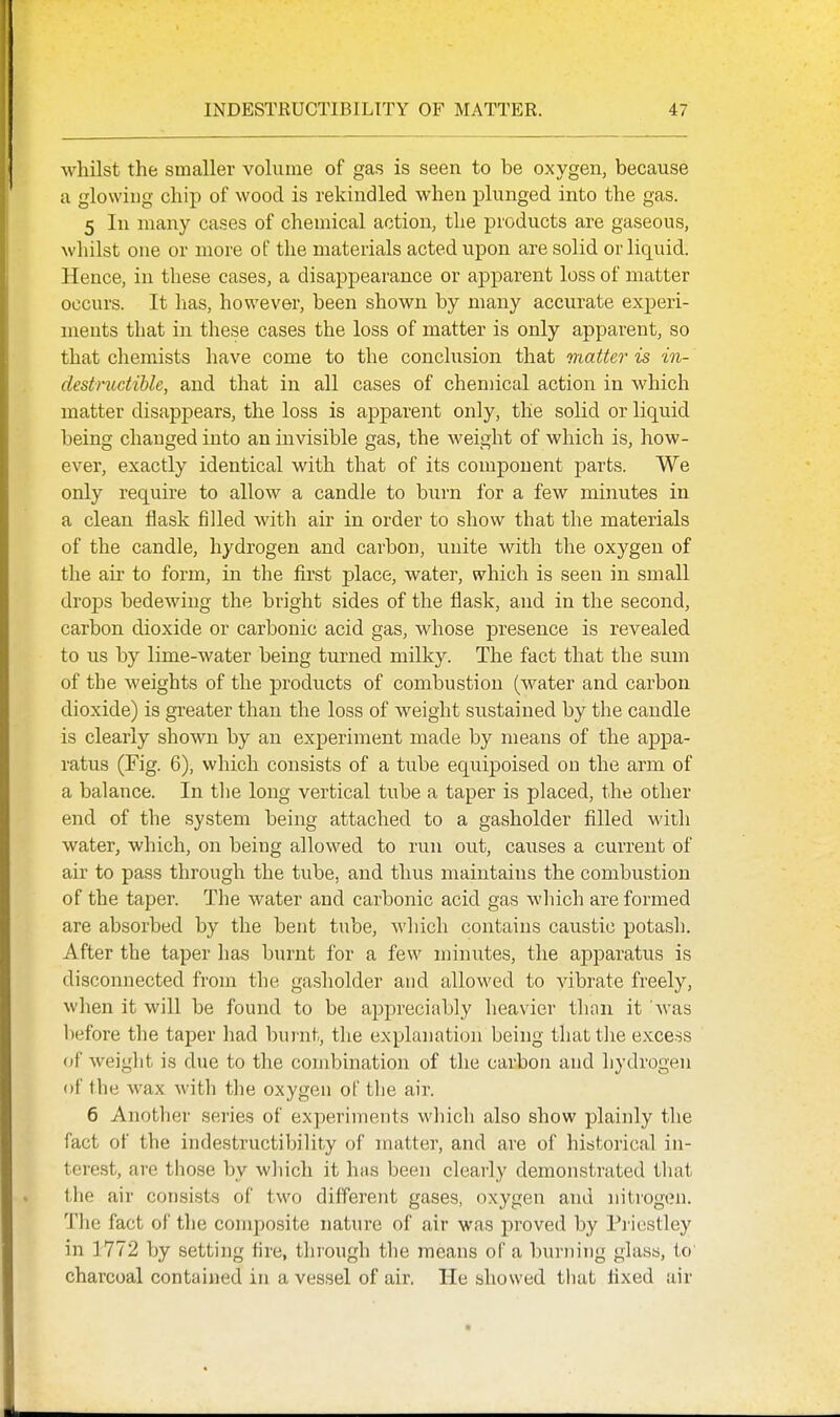 whilst the smaller volume of gas is seen to be oxygen, because a glowing chip of wood is rekindled when plunged into the gas. 5 In many cases of chemical action, the products are gaseous, whilst one or more of the materials acted upon are solid or liquid. Hence, in these cases, a disappearance or apparent loss of matter occurs. It has, however, been shown by many accurate experi- ments that in these cases the loss of matter is only apparent, so that chemists have come to the conclusion that matter is in- destmctihle, and that in all cases of chemical action in which matter disappears, the loss is apparent only, the solid or liquid being changed into an invisible gas, the weight of which is, how- ever, exactly identical with that of its component parts. We only require to allow a candle to burn for a few minutes in a clean flask filled with air in order to show that the materials of the candle, hydrogen and carbon, unite with the oxygen of the air to form, in the first place, water, which is seen in small drops bedewing the bright sides of the flask, and in the second, carbon dioxide or carbonic acid gas, whose presence is revealed to us by lime-water being turned milky. The fact that the sum of the weights of the products of combustion (water and carbon dioxide) is greater than the loss of weight sustained by the candle is clearly shown by an experiment made by means of the appa- ratus (Fig. 6), which consists of a tube equipoised on the arm of a balance. In the long vertical tube a taper is placed, the other end of the system being attached to a gasholder filled with water, which, on being allowed to run out, causes a current of air to pass through the tube, and thus maintains the combustion of the taper. The water and carbonic acid gas which are formed are absorbed by the bent tube, which contains caustic potash. After the taper has burnt for a few minutes, the apparatus is disconnected from the gasholder and allowed to vibrate freely, when it will be found to be appreciably heavier than it was l)efore the taper had burnt, the explanation being thattlie excess of weight is due to the combination of the carbon and hydrogen of the wax with the oxygen of the air. 6 Another series of experiments which also show plainly the fact of the indestructibility of matter, and are of historical in- terest, are those by wliicli it has been clearly demonstrated that the air consists of two different gases, oxygen and nitrogijn. Tlie fact of the composite nature of air wfis proved by Pi icstley in 1772 by setting fire, through the means of a burning glass, to' charcoal contained in a vessel of air. He showed that fixed air