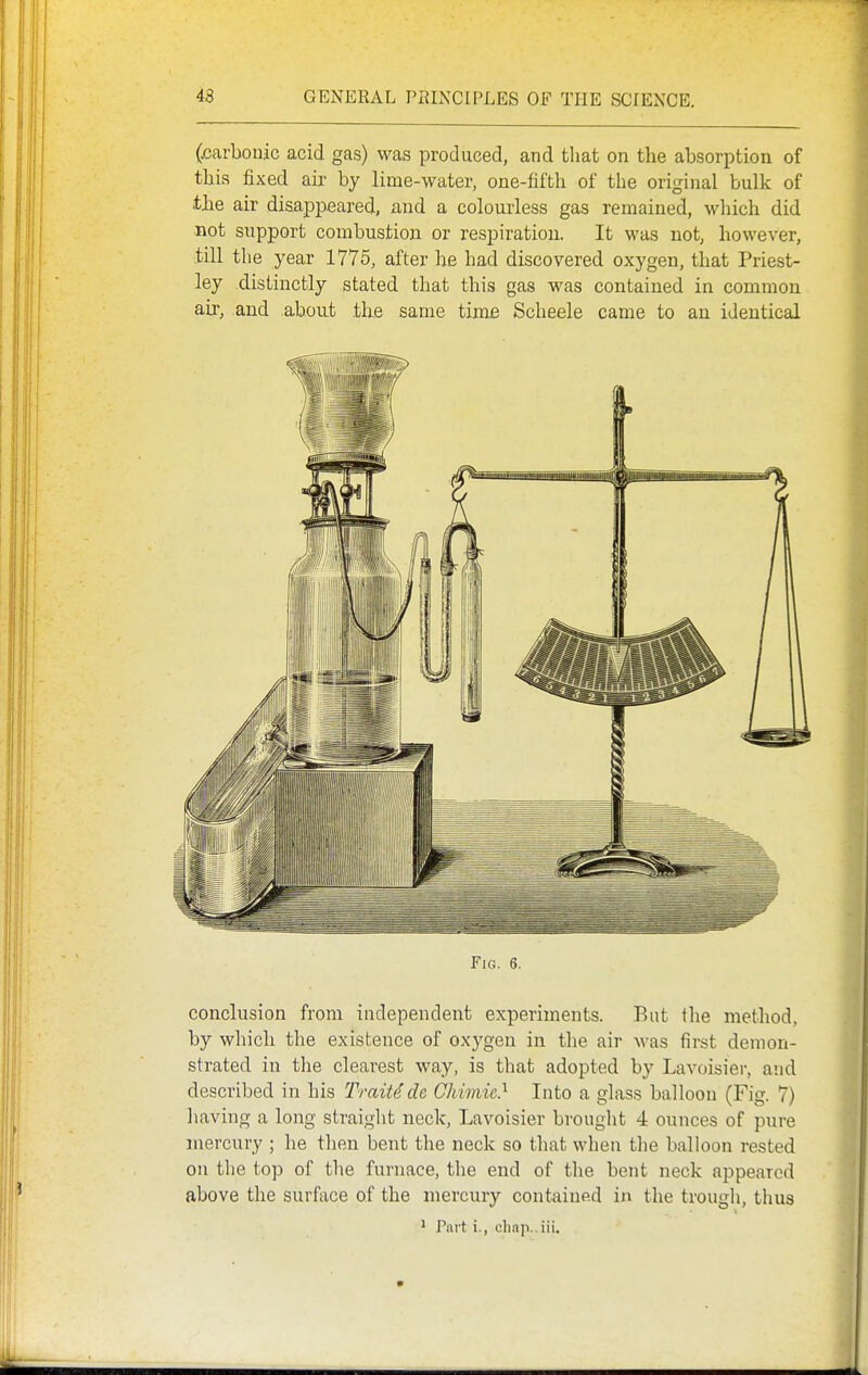 (■carbonic acid gas) was produced, and that on the absorption of this fixed air by lime-water, one-fifth of the original bulk of tbe air disappeared, and a colourless gas remained, which did not support combustion or respiration. It was not, however, till the year 1775, after he had discovered oxygen, that Priest- ley distinctly stated that this gas was contained in common air, and about tlie same time Scheele came to an identical Fig. 6. conclusion from independent experiments. But the method, by which the existence of oxygen in the air Avas first demon- strated in the clearest way, is that adopted by Lavoisier, and described in his Traitdde Chhnic} Into a glass balloon (Fig. 7) liaving a long straight neck, Lavoisier brouglit 4 ounces of pure mercury ; he then bent the neck so tliat when the balloon rested on the top of the furnace, the end of the bent neck appeared above the surface of the mercury contained in the trough, thus ^ Part i., cliap.,iii.