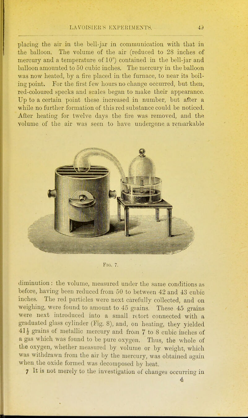 LA vols IK KS KXPKK[MEx\TS. id placing the air ia the bell-jar in conimuuication with that in the balloon. The volume of the air (reduced to 28 inches of mercury and a temperature of 10°) contained in the bell-jar and balloon amounted to 50 cubic inches. The mercury in the balloon was now heated, by a fire placed in the furnace, to near its boil- ing point. For the first few hours no change occurred, but then, red-coloured specks and scales began to make their appearance. Up to a certain point these increased in number, but after a while no further formation of this red substance could be noticed. After heating for twelve days the fire was removed, and the volume of the air was seen to have uudergoaie a renjarkable diminution: the volume, measured under the same conditions as before, having been reduced from 50 to between 42 and 43 cubic inches. The red particles were next carefully collected, and on weighing, were found to amount to 45 giairis. These 45 grains were next introduced into a small rttort connected with a graduated glass cylinder (Fig. 8), and, on heating, they yielded 411 grains of metallic mercury and from 7 to 8 cubic inches of a gas which was found to be pure o.xygen. Thus, the whole of the oxygen, whether measured by volume or by weight, which was withdrawn from the air by the mercury, was obtained again when the oxide formed was decomposed by heat. 7 It is not merely to the investigation of changes occurring in 4
