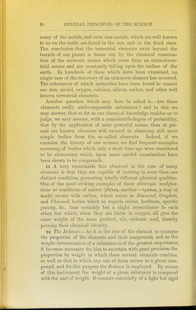 many of the metals, and even non-metals, whicli are well known to ns on the earth, are found in the sun and in the fixed stars. The conclusion that the terrestrial elements exist beyond the bounds of our planet is borne out by the chemical examina- tion of the meteoric stones which come from an extra-ten-es- trial source and are constantly falling upon the surface of the earth. In hundreds of these which have been examined, no single case of the discovery of an unknown element has occurred. The substances of which meteorites have been found to consist are iron, nickel, oxygen, calcium, silicon, carbon, and other well known terrestrial elements. Another question which may here be asked is—Are these elements really undecomposable substances ? and to this we may answer, that so far as our chemical knowledge enables us to judge, we may assume, with a considerable degi'ee of probability, that by the application of more powerful means than at pre- sent are known, chemists will succeed in obtaining still more simple bodies from the so-called elements. Indeed, if we examine the history of our science, we find frequent examples occurring of bodies whicli only a short time ago were considered to be elementary which, upon more careful examination, have been shoAvn to be compounds. 11 A very remarkable fact observed in tlie case of many elements is that they are capable of existing in more than one distinct condition, presenting totally different physical qualities. One of the most striking examples of these allotropic modifica- tions or conditions of matter (a'X,7io9, another—rpoirot, a way or mode) occurs with carbon, which exists as Diamond, Graphite, and Charcoal, bodies which as regards colour, hardness, specific gravity, &c., bear certainly but a slight resemblance to each other, but which, when they are burnt in oxygen, all give the same weiglit of the same product, viz., carbonic acid, thereby proving their chemical identity. 12 The Balance.—As it is the aim of the chemist to examine the properties of the elements and their compounds, and as the weight-determination of a substance is of the greatest importance, it becomes necessary for him to ascertain with great precision the proportion by weight in which these several elements combine, as well as that in wliich anj' one of tliem occurs in a given com- pound, and fortius jiurpose the Balance is employed. By menus of this instrument the weight of a given substance is compared with the unit of weight. It consists essentially of a light but rigid