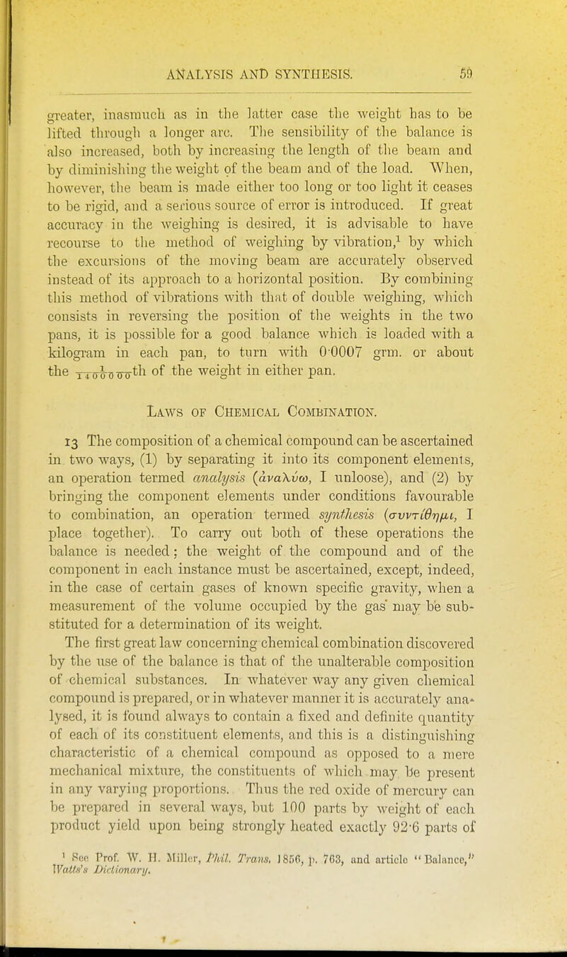 o-reater, inasTriiTcli as in the latter case the weight has to be lifted through a longer arc. The sensibility of the balance is also increased, both by increasing the length of the beam and by diminishing the weight of the beam and of the load. When, however, the iDeam is made either too long or too light it ceases to be rigid, and a serious source of error is introduced. If great accuracy in the weighing is desired, it is advisable to have recourse to the method of weighing by vibration,^ by which the excursions of the moving beam are accurately observed instead of its approach to a horizontal position. By combining this method of vibrations with that of double weighing, which consists in reversing the position of the weights in the two pans, it is possible for a good balance which is loaded with a kilogram in each pan, to turn with 0 0007 grm. or about the TTo^Dwtli of the weight in either pan. Laws of Chemical Combinatton. 13 The composition of a chemical compound can be ascertained in two ways, (1) by separating it into its component elements, an operation termed analysis (avaXvco, I unloose), and (2) by bringing the component elements under conditions favourable to combination, an operation termed synthesis (avvTLdrj/xt, T place together). To carry out botli of these operations the balance is needed; the weight of the compound and of the component in each instance must be ascertained, except, indeed, in the case of certain gases of known specific gravity, when a measurement of the volume occupied by the gas may be sub- stituted for a determination of its weight. The first great law concerning chemical combination discovered by the use of the balance is that of the unalterable composition of chemical substances. In whatever way any given chemical compound is prepared, or in whatever manner it is accurately ana^ lysed, it is found always to contain a fixed and definite quantity of each of its constituent elements, and this is a distiniiuishins: characteristic of a chemical compound as opposed to a mere mechanical mixture, the constituents of Avhich may be present in any varying proportions. Thus the red oxide of mercury can be prepared in several ways, but 100 parts by weight of each product yield upon being strongly heated exactly 92-6 parts of ' Pen Prof. W. II. Milli'f, Phil. Trans. J856, p. 763, and article Balance, Walts^s Diclionari/.