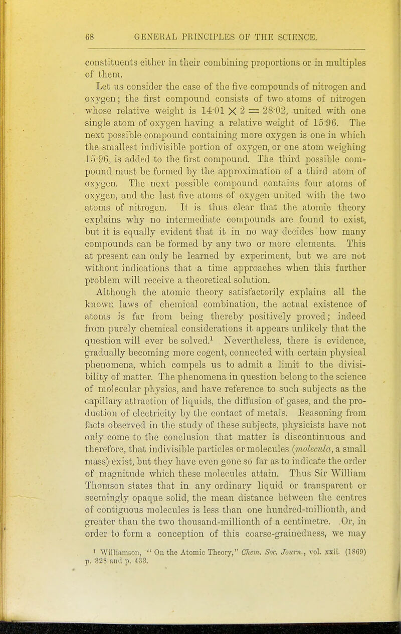 constituents either in their combining proportions or in multiples of them. Let us consider the case of the five compounds of nitrogen and oxygen; the first compound consists of two atoms of nitrogen whose relative weight is 14 01 X 2 = 28'02, united with one single atom of oxygen having a relative weight of 15-96. The next possible compound containing more oxygen is one in which the smallest indivisible portion of oxygen, or one atom weighing 15-96, is added to the first compound. The third possible com- pound must be formed by the approximation of a third atom of oxygen. The next possible compound contains four atoms of oxygen, and the last five atoms of oxygen united with the two atoms of nitrogen. It is thus clear that the atomic theory explains why no intermediate compounds are found to exist, but it is equally evident that it in no way decides how many compounds can be formed by any two or more elements. This at present can only be learned by experiment, but we are not without indications that a time approaches when this further problem will receive a theoretical solution. Although the atomic theory satisfactorily explains all the known laws of chemical combination, the actual existence of atoms is far from being thereby positively proved; indeed from purely chemical considerations it appears imlikely that the question will ever be solved.^ IsTevertheless, there is evidence, gradually becoming more cogent, connected with certain physical phenomena, which compels us to admit a limit to the divisi- bility of matter. The phenomena in question belong to the science of molecular physics, and have reference to such subjects as the capillary attraction of liquids, the diffusion of gases, and the pro- duction of electricity by the contact of metals. Eeasoning from facts observed in the study of these subjects, physicists have not only come to the conclusion that matter is discontinuous and therefore, that indivisible particles or molecules {molecula, a small mass) exist, but they have even gone so far as to indicate the order of magnitude which these molecules attain. Thus Sir William Thomson states that in any ordinary liquid or transparent or seemingly opaqiie solid, the mean distance between the centres of contiguous molecules is less than one hundred-millionth, and greater than the two thousand-millionth of a centimetre. Or, in order to form a conception of this coarse-grainedness, we may 1 WilliamBon,  On the Atomic Theory, Clicm. Soc. Journ., vol. xxii. (1869) p. 328 and p. 433.