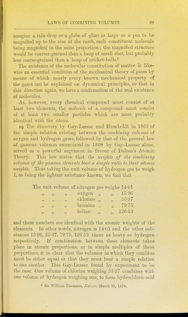 LAWS OF COMBINING VOLUMES. G9 imagine a rain-drop or a globe of glass as large as a pea to be magnified up to the size of the earth, each constituent molecule being magnified in the same jDroportion ; the magnified structure would be coarser-grained than a heap of small sliot, but probably less coarse-grained than a heap of cricket-balls.^ The existence of the molecular constitution of matter is like- wise an essential condition of the mechanical theory of gases by means of which nearly every known mechanical property of the gases can be explained on dynamical principles, so that in this direction again, we have a confirmation of the real existence of molecules. As, however, every chemical compound must consist of at least two elements, the molecule of a compound nmst consist of at least two smaller particles which are most probably identical with the atoms. 19 The discovery by Gay-Lussac and Humboldt in 1805 of the simple relation existing between the covibining volumes of oxygen and hydrogen gases, followed by that of the general law of gaseous volumes enunciated in 1808 by Gay-Lussac alone, served as a powerful argument in favour of Dalton's Atomic Theory. This law states that the weights of the comhininy volumes of the gaseous elements bear a simple ratio to their atomic weights. Thus taking'the unit volume of hydrogen gas to weigh 1, as being the lightest substance known, we find that The unit volume of nitrogen gas weighs 14-01 oxygen „ „ 15-96 „ „ „ chlorine „ „ o5''67 „ „ „ bromine „ „ 79-75 iodine „ „ 126-53 and these numbers are identical with the atomic Aveights of the elements. In other words, nitrogen is 14-01 and the other sub- stances 15-96, 35-37, 79-75, 126-53 times as heavy as hydrogen respectively. If combination between these elements takes place in atomic proportions, or in simple multiples of these proportions, it is clear that the volumes in which they combine must be either equal or that they must bear a simple relation to one another. This Gay-Lussac found by experiment to be the case. One volume of chlorine weighing 35-37 combines with one volume of hydrogen weighing one, to form hydrochloric acid ^ Sir William Thomson, i\'a< UTC. Mai'uli 31, 1870.