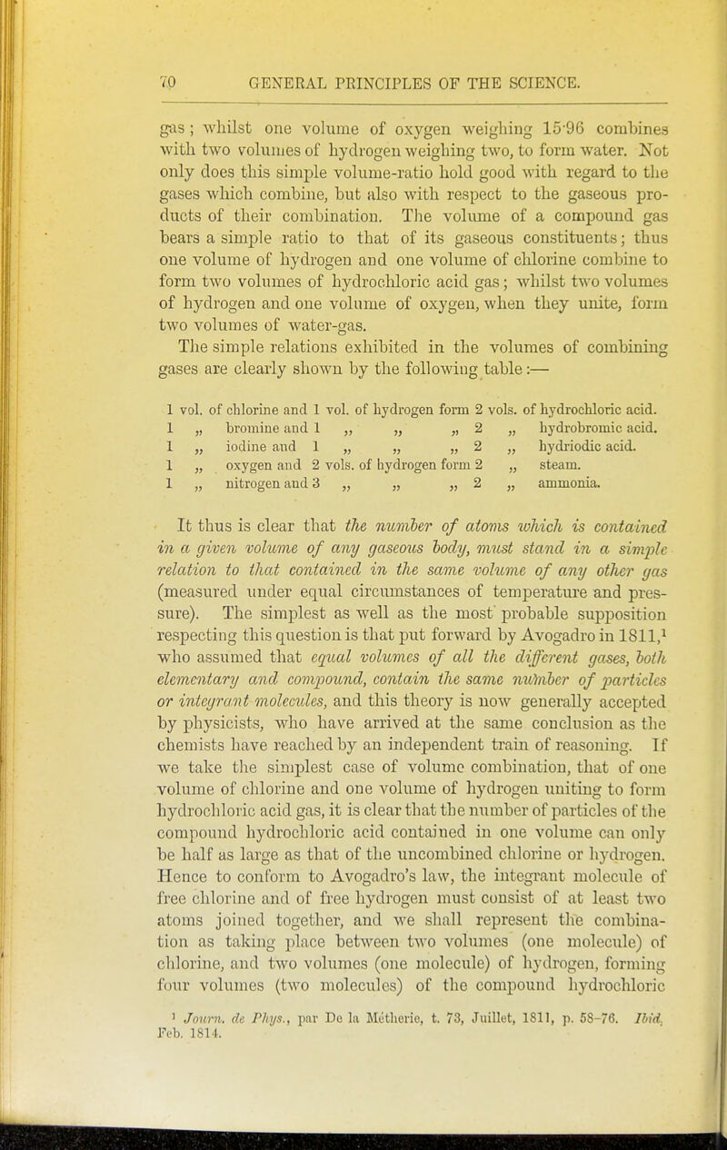 gas ; whilst one volume of oxygen weighing 1596 combines with two volumes of hydrogen weighing two, to form water. Not only does this simple volume-ratio hold good with regard to the gases which combine, but also with respect to the gaseous pro- ducts of their combination. The volimie of a compound gas bears a simple ratio to that of its gaseous constituents; thus one volume of hydrogen and one volume of chlorine combine to form two volumes of hydrochloric acid gas; whilst two volumes of hydrogen and one volume of oxygen, when they unite, form two volumes of water-gas. The simple relations exhibited in the volumes of combining gases are clearly shown by the following table:— 1 vol. of chlorine and 1 vol. of hydrogen form 2 vols, of hydrochloric acid. 1 „ bromine and 1 „ „ „ 2 „ hydrobromic acid. 1 „ iodine and 1 „ „ „ 2 „ hydriodic acid. 1 „ oxygen and 2 vols, of hydrogen form 2 „ steam. 1 „ nitrogen and 3 „ „ „ 2 „ ammonia. It thus is clear that the number of atovis which is contained in a given volume of any gaseous body, must stand in a simple relation to that contained in the same vohtme of any other gas (measured under equal circumstances of temperature and pres- sure). The simplest as well as the most' probable supiDosition respecting this question is that put forward by Avogadro in 1811,^ who assumed that eqical volumes of all the different gases, both elementary and compound, contain the same nutnher of particles or integrant molecides, and this theory is now generally accepted by physicists, who have arrived at the same conclusion as the chemists have reached by an independent train of reasoning. If we take the simplest case of volume combination, that of one volume of chlorine and one volume of hydrogen uniting to form hydrochloric acid gas, it is clear that the number of particles of the compound hydrochloric acid contained in one volume can only be half as large as that of the uncombiued chlorine or hydrogen. Hence to conform to Avogadro's law, the integrant molecule of free chlorine and of free hydrogen must consist of at least two atoms joined together, and we shall represent thle combina- tion as taking place between two volumes (one molecule) of chlorine, and two volumes (one molecule) of hydrogen, forming four volumes (two molecules) of the compound hydrochloric ' Journ. de Phys., par De la Metherie, t. 73, Juillet, 1811, p. 58-76. Ibid. Feb. 1814.