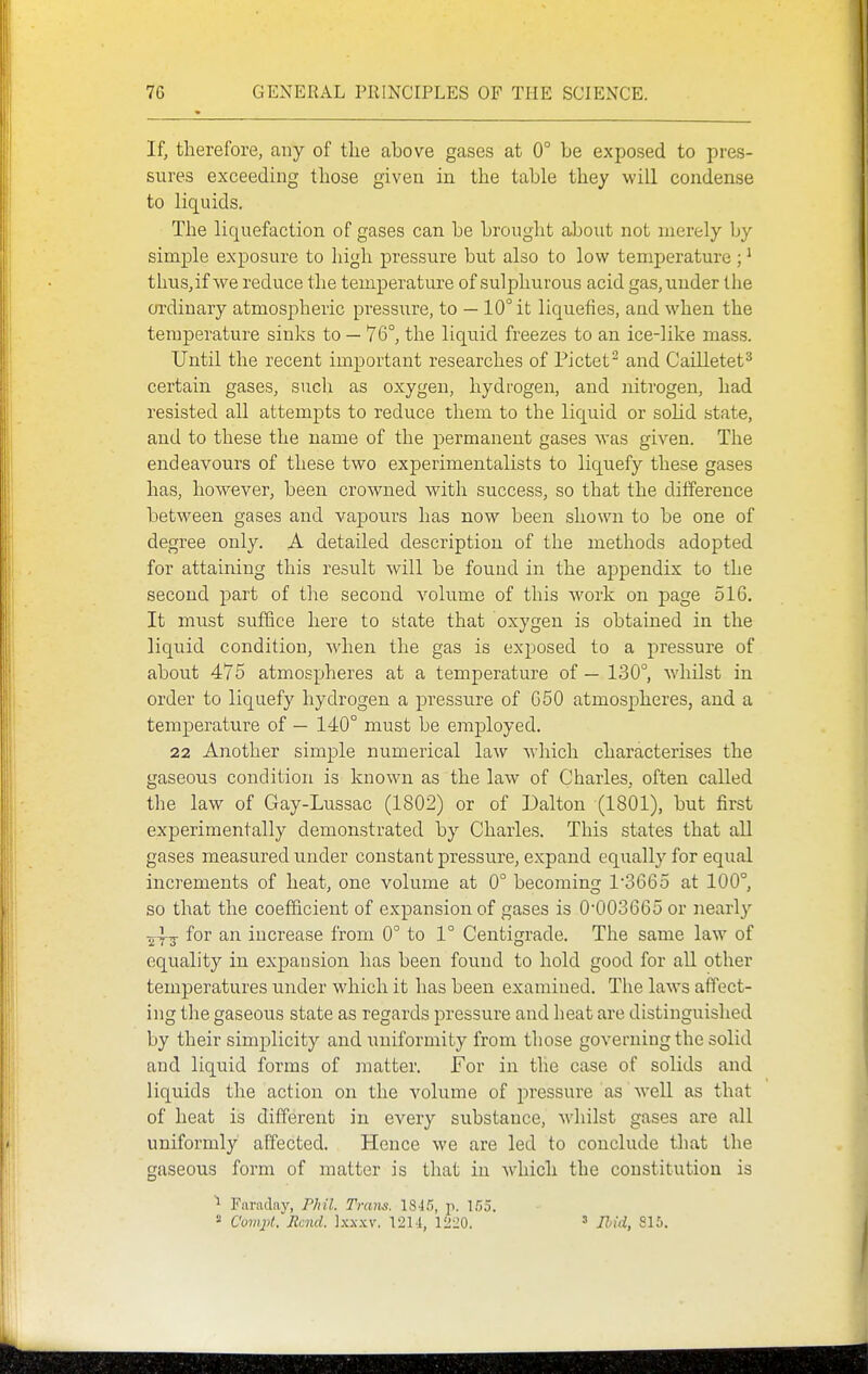 If, therefore, any of the above gases at 0° be exposed to pres- sures exceeding those given in the table they will condense to liquids. The liquefaction of gases can be brought about not merely by simple exposure to high pressure but also to low temperature;' thus, if we reduce the temperature of sulphurous acid gas, under the ordinary atmospheric pressure, to — 10° it liquefies, and when the temperature sinks to — 76°, the liquid freezes to an ice-like mass. Until the recent important researches of Pictet^ and Cailletet^ certain gases, such as oxygen, hydrogen, and nitrogen, had resisted all attempts to reduce them to the liquid or solid state, and to these the name of the permanent gases was given. The endeavours of these two experimentalists to liquefy these gases has, however, been crowned with success, so that the dilference between gases and vapours has now been shown to be one of degree only. A detailed description of the methods adopted for attaining this result will be found in the appendix to the second part of the second volume of this work on page 516. It must suffice here to state that oxygen is obtained in the liquid condition, when the gas is exposed to a pressure of abou.t 475 atmospheres at a temperature of — 130°, whilst in order to liquefy hydrogen a pressure of 650 atmospheres, and a temperature of — 140° must be employed. 22 Another simple numerical law w^hich characterises the gaseous condition is known as the law of Charles, often called the law of Gay-Lussac (1802) or of Dalton (1801), but first experimentally demonstrated by Charles. This states that all gases measured under constant pressure, expand equally for equal increments of heat, one volume at 0° becoming 1'3665 at 100°, so that the coefficient of expansion of gases is 0003665 or nearly for an increase from 0° to 1° Centigrade. The same law of equality in expansion has been found to hold good for all other temperatures under which it has been examined. The laws affect- ing the gaseous state as regards pressure and heat are distinguished by their simplicity and uniformity from those governing the solid and liquid forms of matter. For in the case of solids and liquids the action on the volume of pressure as well as that of heat is different in every substance, whilst gases are all uniformly affected. Hence we are led to conclude that the gaseous form of matter is that in which the constitution is 1 Faraday, Phil. Trans. 1845, p. 155.  Covijit. Rend. Ixx.xv. 12M, 1220. ^ jHcL^ 815.