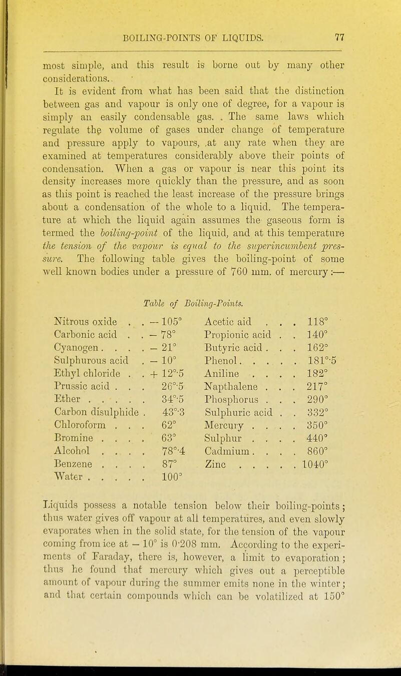 most simple, and this result is borae out by many other considerations.. It is evident from what has been said that the distinction between gas and vapour is only one of degree, for a vapour is simply an easily condensable gas. . The same laws which regulate the volume of gases under change of temperature and pressure apply to vapours, ,at any rate when they are examined at temperatures considerably above their points of condensation. When a gas or vapour is near this point its density increases more quicldy than the pressure, and as soon as this point is reached the least increase of the pressure brings about a condensation of the whole to a liquid. The tempera- ture at which the liquid again assumes the gaseous form is termed the loiling-point of the liquid, and at this temperature the tension of the vapour is equal to the superincumbent pres- sure. The following table gives the boiling-point of some well known bodies under a pressure of 760 mm. of mercury:— TcibU of Boiling-Foints. Nitrous oxide . . -105° Acetic aid . . . 118° Carbonic acid . , - 78° Propionic acid . . 140° Cyanogen. . . . - 21° Butyric acid . . . 162° Sulphurous acid - 10° 181°-5 Ethyl chloride . . -f- 12°-5 Aniline . . . . 182° Prussic acid . . . 26°-5 Napthalene . . . 217° Ether 34°-5 Phosphorus . . 290° Carbon disulphide 43°-3 Sulphuric acid . . 332° Chloroform . . . 62° Mercury . . . . 350° Bromine . . . , 63° Sulphur , . . . 440° Alcohol . , . . 78°-4 Cadmium. . . . 860° Beuzene . . . . 87° 1040° Water 100° Liquids possess a notable tension below their boiling-points; tlius water gives off vapour at all temperatures, and even slowly evaporates when in the solid state, for the tension of the vapour coming from ice at — 10° is 0-208 mm. According to the experi- ments of Faraday, there is, however, a limit to evaporation; thus he found that mercury which gives out a perceptible amount of vapour during the summer emits none in the winter; and that certain compounds which can be volatilized at 150°