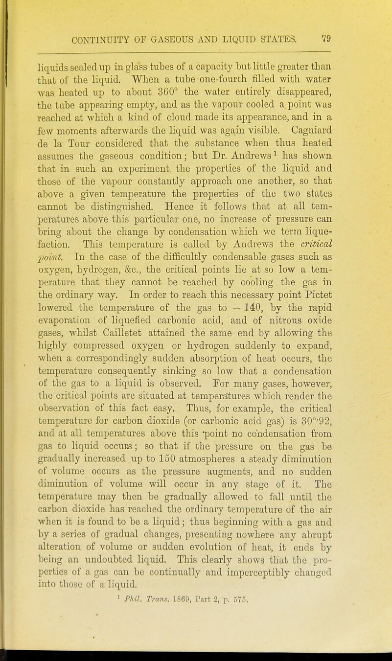 liquids sealed np in glass tubes of a capacity but little greater than that of the liquid. When a tube one-fourth tailed with water was heated up to about 360° the water entirely disappeared, the tube appearing empty, and as the vapour cooled a point was reached at which a kind of cloud made its appearance, and in a few moments afterwards the Hquid was again visible. Cagniard de la Tour considered that the substance when thus healed assumes the gaseous condition; but Dr. Andrews ^ has shown that in such an experiment, the properties of the liquid and those of the vapour constantly approach one another, so that above a given temperature the properties of the two states cannot be distinguished. Hence it follows that at all tem- peratures above this particular one, no increase of pressure can bring about the change by condensation which we term lique- faction. This temperature is called by Andrews the critical ■point. In the case of the difficultly condensable gases such as oxygen, hydrogen, &c., the critical points lie at so low a tem- perature that they cannot be reached by cooling the gas in the ordinary way. In order to reach this necessary point Pictet lowered the temperature of the gas to — 140, by the rapid evaporation of liquefied carbonic acid, and of nitrous oxide gases, whilst Cailletet attained the same end by allowing the highly compressed oxygen or hydrogen suddenly to expand, when a correspondingly sudden absorption of heat occurs, the temperature consequently sinking so low that a condensation of the gas to a liquid is observed. For many gases, however, the critical points are situated at temperaltures which render the observation of this fact easy. Thus, for example, the critical temperature for carbon dioxide (or carbonic acid gas) is 30°'92, and at all temperatures above this point no condensation from gas to liquid occurs; so that if the pressure on the gas be gradually increased up to 150 atmospheres a steady diminution of volume occurs as the pressure augments, and no sudden diminution of volume will occur in any stage of it. The temperature may then be gradually allowed to fall until the carbon dioxide has reached the ordinary temperature of the air when it is found to be a liquid; thus beginning with a gas and by a series of gradual changes, presenting nowhere any abrupt alteration of volume or sudden evolution of heat, it ends by being an undoubted liquid. This clearly shows that the pro- perties of a gas can be continually and imperceptibly changed into those of a liquid. ' Phil. Trans. 1869, Part 2, p. 575.