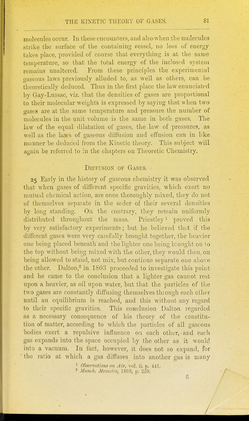 TflE KINETIC THEORY OF GASES. molecules occur. In these cncouiitevs, and also when tlie molecules strike the surface of the containing vessel, no loss of energy- takes place, provided of course that everything is at the same temperature, so that the total energy of the inclosed system remains unaltered. Fi'om these principles the experimental gaseous laws jDreviously alluded to, as well as others, can he theoretically deduced. Thus in the first place the law enunciated by Gay-Lussac, viz. that the densities of gases are propoitional to their molecular weights is expressed by saying that when two gases are at the same temperature and pressure the number of molecules in the unit volume is the same in both gases. The law of the equal dilatation of gases, the law of pressures, as well as the law^s of gaseous diffusion and effusion can in like mnnner be deduced from the Kinetic theory. This subject will again be referred to in the chapters on Theoretic Chemistry. Diffusion of Gases. 25 Early in the history of gaseous chemistry it was observed that when gases of different specific gravities, which exert no mutual chemical action, are once thoroughly mixed, they do not of themselves separate in the oider of their several densities by long standing. On the contrary, they remain uniformly distributed throughout the mass. Priestley^ proved this by very satisfactory experiments; but he believed that if the different gases were very carefully brought together, the heavier one being placed beneath and the lighter one being brought on lo the top without being mixed with the other, they would then, on being allowed to stand, not mix, but continue separate one above the other. Dalton,^ in 1S03 proceeded to investigate this point and he came to the conclusion that a lighter gas cannot rest upon a heavier, as oil upon water, but that the particles of the two gases are constantly diffusing themselves thiough each other until an equilibrium is reached, and this without any regard to their specific gravities. This conclusion Daltan legarded as a necessary consequence of his theory of the constitu- tion of matter, according to which the particles of all gaseous bodies exert a repulsive influence on each other,-and each gas expands into the space occupied by the other as it would into a vacuum. In fact, however, it does not so expand, for the ratio at which a gas diffuses into another gas is many ' Obnervailon.1 on Air, vol. ii. p. 441. ^ Munch. Mcnvji.rs, 180.5, p. 259. 6