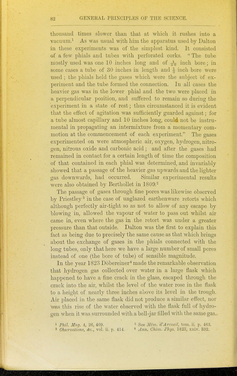 thousand times slower than that at which it rushes into a vacuum.^ As was usual with him the apparatus used by Ualton in these experiments was of the simplest kind. It consisted of a few phials and tubes with perforated corks.  The tube mostly used was one 10 inches long and of ^ inch bore; in some cases a tube of 30 inches in length and ^ inch bore were used ; the phials held the gases which were the subject of ex- periment and the tube formed the connection. In all cases the heavier gas was in the lower phial and the two were placed in a perpendicular position, and suffered to remain so during the experiment in a state of rest; thus circumstanced it is evident that the effect of agitation was sufficiently guarded against; for a tube almost capillary and 10 inches long, could not be instru- mental in propagating an intermixture from a momentary com- motion at the commencement of each experiment. The gases experimented on were atmospheric air, oxygen, hydrogen, nitro- gen, nitrous oxide and carbonic acid; and after the gases had remained in contact for a certain length of time the composition of that contained in each phial was determined, and invariably showed that a passage of the heavier gas upwards and the lighter gas downwards, had occurred. Similar experimental results were also obtained by Berthollet in 1809.^ The passage of gases through fine pores was likewise observed by Priestley^ in the case of unglazed earthenware retorts which although perfectly air-tight so as not to allow of any escape by blowing in, allowed the vapour of water to pass out whilst air came in, even where the gas in the retort was under a greater pressure than that outside. Dalton was the first to explain this fact as being due to precisely the same cause as that Avhicli brings about the exchange of gases in the phials connected with the long tubes, only that here we have a large number of small pores instead of one (the bore of tube) of sensible magnitude. In the year 1823 Dobereiner* made the remarkable observation that hydrogen gas collected over water in a large flask which happened to have a fine crack in the glass, escaped through the crack into the air, whilst the level of the water rose in the flask to a height of nearly three inches above its level in the trough. Air placed in the same flask did not produce a similar effect, nor was this rise of the water observed with tlie flask full of liydro- gen when it was surrounded with a bell-jar filled witli tlie same gas. 1 Phil. Mag. i, 26, 409. - See M(m. d'A rcv.cil, torn. ii. p. 463. 3 Observations, ifcc, vol. ii. p. 414. Ann. Chim. £hi/s. 1823, x.xiv. 332.