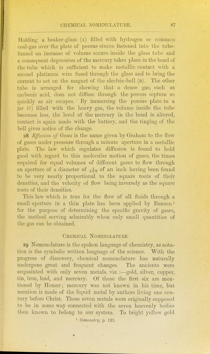 Holding a beaker-glass (a) filled with hydrogen or common coal-gas over the plate of porous stucco fastened into the tube- funnel an increase of volume occurs inside the glass tube and a couseqiient depression of the mercury takes place in the bend of the tube which is sufficient to make metallic contact with a second platinum wire fused through the glass and to bring the current to act on the magnet of the electric-bell (b). The other tube is arranged for showing that a dense gas, such as carbonic acid, does not diffuse through the porous septum so quickly as air escapes. By immersing the porous plate in a jar (c) filled with the heavy gas, the volume inside the tube becomes less, the level of the mercury in the bend is altered, contact is again made with the battery, and the ringing of the bell gives notice of the change. 28 Effusion of Gases is the name given by Graham to the flow of gases under pressure through a minute aperture in a metallic plate. The law which regulates diffusion is found to hold good with regard to this molecular motion of gases, the times required for equal volumes of different gases to flow through an aperture of a diameter of -^-^ of an inch having been found to be very nearly proportional to the square roots of their densities, and the velocity of flow being inversely as the square roots of their densities. This law which is true for tlie flow of all fluids through a small aperture in a thin plate has been applied by Bunsen ^ for the purpose of determining the specific gravity of gases, the method serving admirably Avhen only small quantities of the gas can be obtained. Chemical Nomenclature, 29 Nomenclature is the spoken language of chemistry, as nota- tion is the symbolic written language of the science. With the progress of discovery, chemical nomenclature has naturally undergone great and frequent changes. The ancients were acquainted with only seven metals, viz.:—gold, silver, copper, tin, iron, lead, and mercury. Of these the first six are men- tioned by Homer; mercury was not known in his time, but mention is made of the liquid metal by authors living one cen- tury before Christ. These seven metals were originally supposed to be in some way connected with the seven heavenly bodies then known to belong to our system. To bright yellow gold ' Oasomeiry, p. 121.