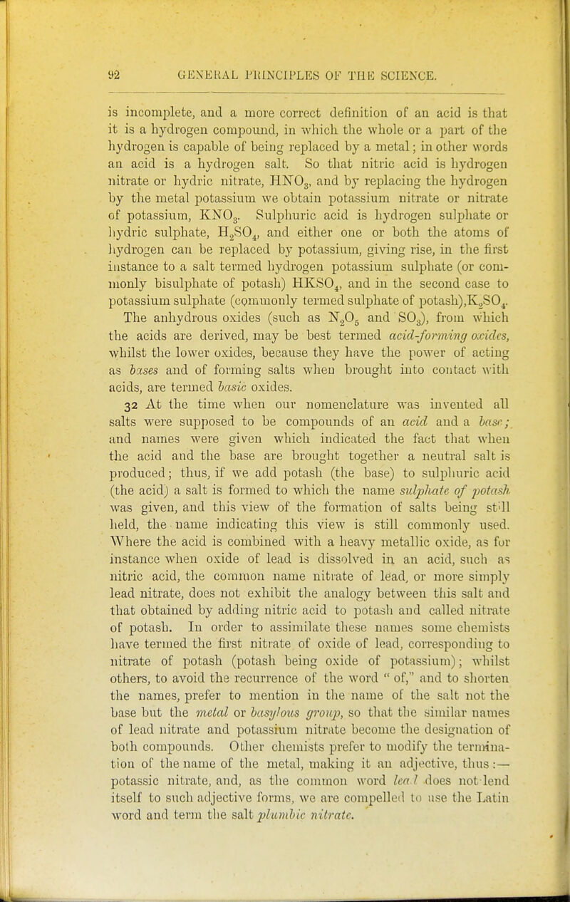 is incomplete, and a more correct definition of an acid is that it is a hydrogen compound, in which tlie whole or a part of the liydrogen is capable of being replaced by a metal; in other words an acid is a hydrogen salt. So that nitric acid is hydrogen nitrate or hydric nitrate, HlSTOg, and by replacing the hydrogen by the metal potassium we obtain potassium nitrate or nitrate of potassium, KNO3. Sulphuric acid is hydrogen sulpliate or liydric sulphate, HgSO^, and either one or both the atoms of liydrogen can be replaced by potassium, giving rise, in tlie first instance to a salt termed hydrogen potassium sulphate (or com- monly bisulphate of potash) HKSO^, and in the second case to potassium sulphate (cgmmonly termed sulphate of potash),K.,S04. The anhydrous oxides (such as ISTgOg and SO3), from which the acids are derived, may be best termed acid-forming oxides, whilst the lower oxides, because they have the power of acting as hises and of forming salts when brouglit into contact \\-ith acids, are termed hasic oxides. 32 At the time when our nomenclature was invented all salts were supposed to be compounds of an acid and a base; and names were given which indicated the fact that when the acid and the base are brought together a neutral salt is produced; thus, if we add potash (the base) to siUphuric acid (the acid) a salt is formed to which the name sulphate of potash was given, and this view of the formation of salts being stdl lield, the name indicating this view is still commonly used. Where the acid is combined with a heavy metallic oxide, as fur instance when oxide of lead is dissolved in an acid, such as nitric acid, the common name nitrate of lead, or more simply lead nitrate, does not exhibit the analogy between this salt and that obtained by adding nitric acid to potash and called nitrate of potash. In order to assimilate tliese names some chemists have termed the first nitiate of oxide of lead, corresponding to nitrate of potash (potash being oxide of potassium); whilst others, to avoid the recurrence of the word  of, and to shorten the names, prefer to mention in the name of the salt not the base but the metal or hasylous group, so that the similar names of lead nitrate and potassium nitrate become the designation of both compounds. Other chemists prefer to modify the termina- tion of the name of the metal, making it an adjective, thus :— potassic nitrate, and, as the common word lea l does not lend itself to such adjective forms, we are compelled to use the Latin word and term the plumhic nitrate.