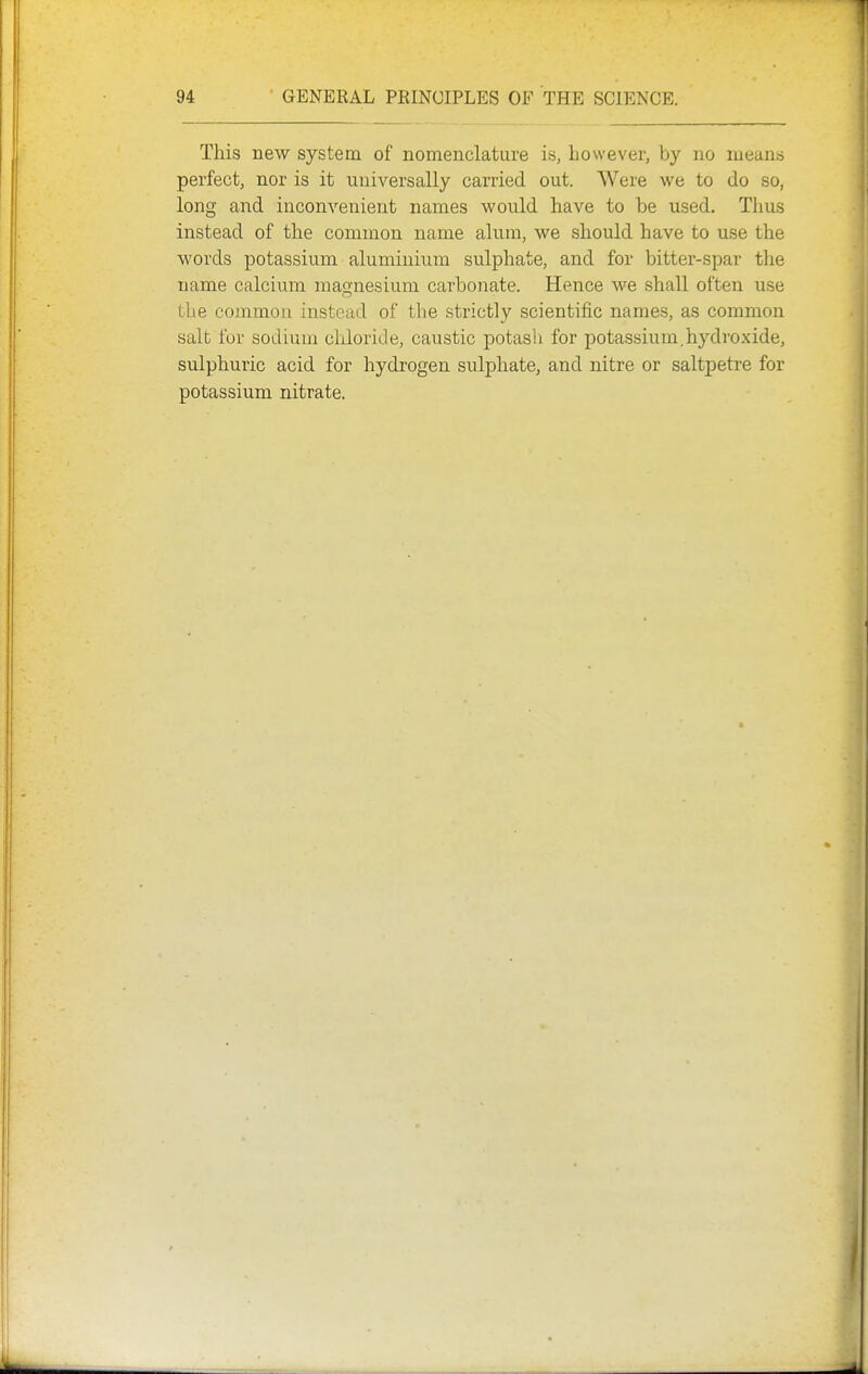 This new system of nomenclature is, however, by no means perfect, nor is it universally carried out. Were we to do so, long and inconvenient names would have to be used. Thus instead of the common name alum, we should have to use the words potassium aluminium sulphate, and for bitter-spar the name calcium magnesium carbonate. Hence we shall often use the common instead of the strictly scientific names, as common salt for sodium cliloride, caustic potasli for potassium.hydroxide, sulphuric acid for hydrogen sulphate, and nitre or saltpetre for potassium nitrate.