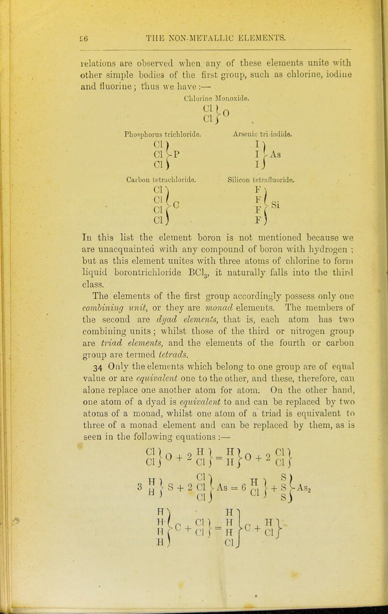 relations are observed when any of these elements unite with other simple bodies of the first group, such as chlorine, iodiue and Huoriue; thus we have:— Clilui ine Monoxide. Clj^ Phosphorus trichloride. Arsenic tri iodide. CM n ClV-P if-As CI) ij Carbon tetrachloride. Silicon tetraduoride. cn F In this list the element boron is not mentioned because we are unacquainted with any compound of boron with hydrogen ; hut as this element unites with three atoms of chlorine to form liquid borontricliloride BCI3, it naturally falls into the third class. The elements of the first group accordingly possess only one comibiniiig iinit, or they are monad elements. The members of the second are dyad elements, that is, each atom has two combining units ; whilst those of the third or nitrogen group are triad elements, and the elements of the fourth or carbon group are termed tetrads. 34 Only the elements which belong to one group are of equal value or are equivalent one to the other, and these, therefore, can alone replace one another atom for atom. On the other hand, one atom of a dyad is equivalent to and can be replaced by two atoms of a monad, whilst one atom of a triad is equivalent to three of a monad element and can be replaced by them, as is seen in the following equations :— CI J ^ + ^ CI j - n I+ CI I 3 If I S -f 2 Cl I As = 6 ^1 1 -f S Ias2  ^ CI J ^ Sj H (^ + CI j - H n cir hJ CI J