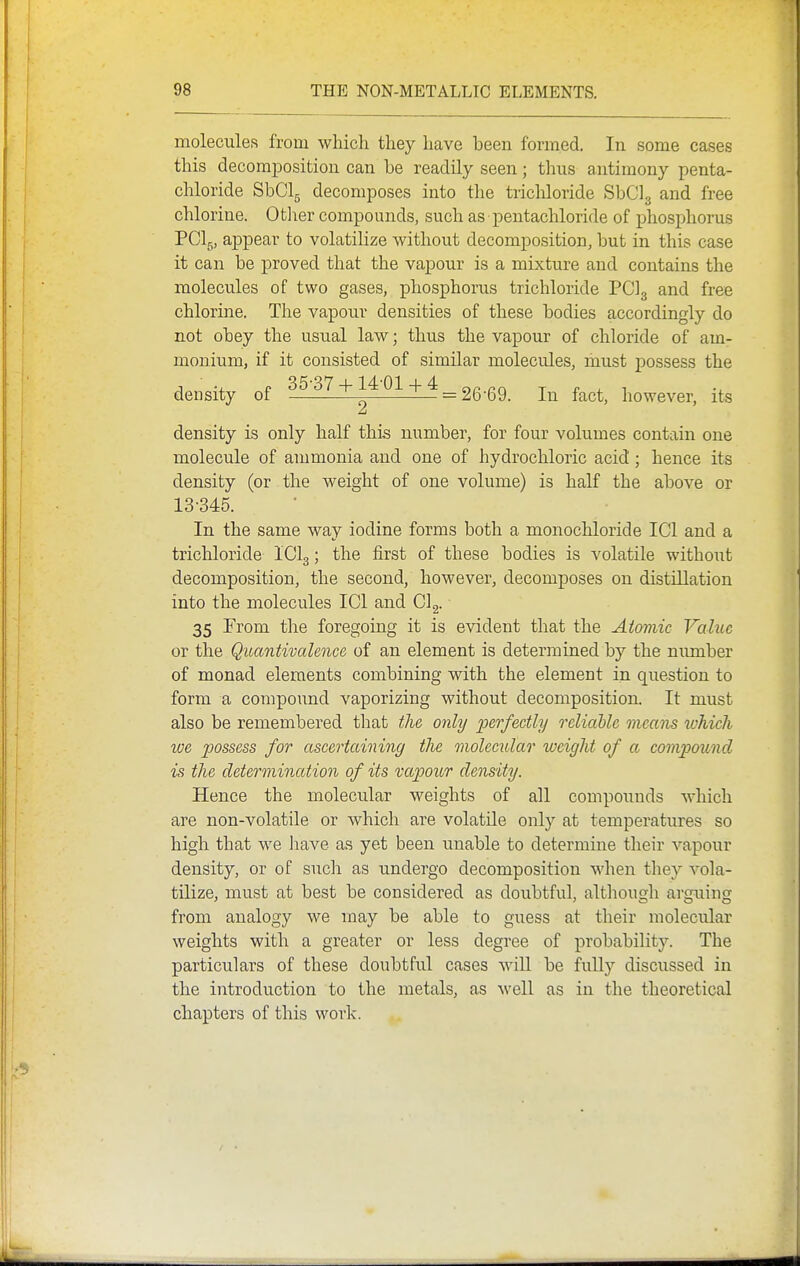 molecules from which they have been formed. In some cases this decomposition can be readily seen; thus antimony penta- chloride SbClg decomposes into the trichloride SbClg and free chlorine. Otlier compounds, such as pentachloride of phosphorus PCI5, appear to volatilize without decomposition, but in this case it can be proved that the vapour is a mixture and contains the molecules of two gases, phosphorus trichloride PCI3 and free chlorine. The vapour densities of these bodies accordingly do not obey the usual law; thus the vapour of chloride of am- monium, if it consisted of similar molecules, must possess the density of 37 + 14 01 + 4 _ 2g-Q9_ f^^^^^ however, its density is only half this number, for four volumes contain one molecule of ammonia and one of hydrochloric acid; hence its density (or the weight of one volume) is half the above or 13-345. In the same way iodine forms both a monochloride ICl and a trichloride ICI3; the first of these bodies is volatile without decomposition, the second, however, decomposes on distillation into the molecules ICl and Clg. 35 From the foregoing it is evident that the Atomic Value or the Quantivalence of an element is determined by the number of monad elements combining with the element in question to form a compound vaporizing without decomposition. It must also be remembered that the only 'perfectly reliable means which we possess for ascertaining the molecular weight of a compound is the determination of its vapour density. Hence the molecular weights of all compoimds which are non-volatile or which are volatile only at temperatures so high that we have as yet been unable to determine their vapour density, or of such as undergo decomposition when they vola- tilize, must at best be considered as doubtful, although arguing from analogy we may be able to guess at their moleculxar weights with a greater or less degree of probability. The particulars of these doubtful cases wiU be fully disciissed in the introduction to the metals, as well as in the theoretical chapters of this work.