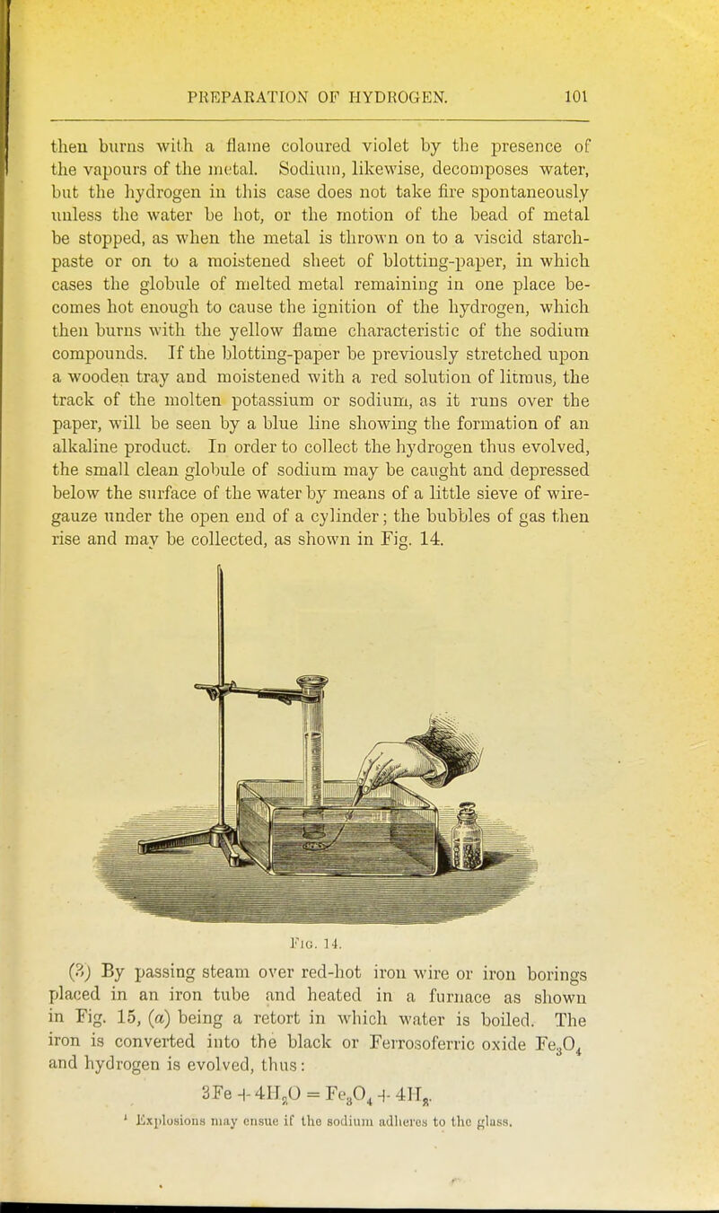 then burns with a flame coloured violet by the presence of the vapours of the metal. Sodium, likewise, decomposes water, but the hydrogen in this case does not take fire spontaneously unless the water be hot, or the motion of the bead of metal be stopped, as when the metal is thrown on to a viscid starch- paste or on to a moistened sheet of blotting-paper, in which cases the globule of melted metal remaining in one place be- comes hot enough to cause the ignition of the hydrogen, which then burns with the yellow flame characteristic of the sodium compounds. If the blotting-paper be previously stretched upon a wooden tray and moistened with a red solution of litmus, the track of the molten potassium or sodium, as it runs over the paper, will be seen by a blue line showing the formation of an alkaline product. In order to collect the hydrogen thus evolved, the small clean gloljule of sodium may be caught and depressed below the surface of the water by means of a little sieve of wire- gauze under the open end of a cylinder; the bubbles of gas then rise and may be collected, as shown in Fig. 14. Fig. ]4. (?,) By passing steam over red-hot iron wire or iron borings placed in an iron tube and heated in a furnace as shown in Fig. 15, (a) being a retort in Avhich water is boiled. The iron is converted into the black or Ferrosoferric oxide FegO^ and hydrogen is evolved, thus: 3Fe^-4H5P = Fe30,^-4II^. ' Explosions may ensue if the sodium adheres to the glass.