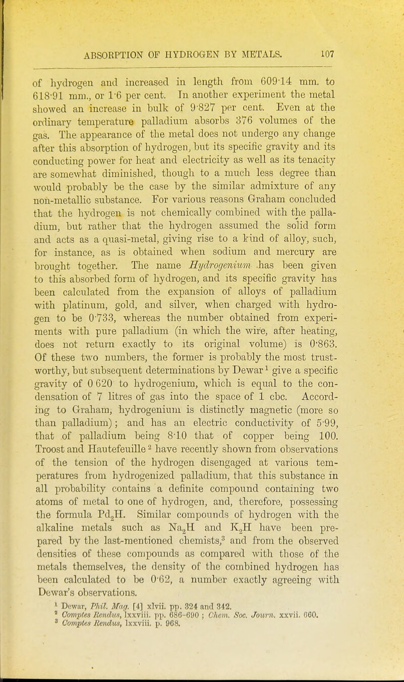 of hydrogen and increased in length from 609-14 mm. to 618-91 mm., or 1-6 per cent. Tn another experiment the metal showed an increase in bulk of 9-827 per cent. Even at the ordinary temperature palladium absorbs 376 volumes of the gas. The appearance of the metal does not undergo any change after this absorption of hydrogen, but its specific gravity and its conducting power for heat and electricity as well as its tenacity are somewhat diminished, though to a much less degree than would probably be the case by the similar admixture of any non-metallic substance. For various reasons Graham concluded that the hydrogen is not chemically combined with the palla- dium, but rather that the hydrogen assumed the solid form and acts as a quasi-metal, giving rise to a Irind of alloy, such, for instance, as is obtained when sodium and mercury are brought together. The name Hydrogenium- .has been given to this absorbed form of hydrogen, and its specific gravity has been calculated from the expansion of alloys of palladium with platiniim, gold, and silver, when charged with hydro- gen to be 0-73.3, whereas the number obtained from experi- ments with pure palladium (in which the wii^e, after heating, does not return exactly to its original volume) is 0'863, Of these two numbers, the former is probably the most trust- worthy, but subsequent determinations by Dewar ^ give a specific gravity of 0 620 to hydrogenium, which is equal to the con- densation of 7 litres of gas into the space of 1 cbc. Accord- ing to Graham, hydrogenium is distinctly magnetic (more so than palladium); and has an electric conductivity of 5-99, that of palladium being 8-10 that of copper being 100. Troost and Hautefeuille ^ have recently shown from observations of the tension of the hydrogen disengaged at various tem- peratures from hydrogenized palladium, that this substance in all probability contains a definite compound containing two atoms of metal to one of hydrogen, and, therefore, possessing the formula PdgH. Similar compounds of hydrogen with the alkaline metals such as NagH and KgH have been pre- pared by the last-mentioned chemists,^ and from the observed densities of these compounds as compared with those of the metals themselves, the density of the combined hydrogen has been calculated to be 0-62, a number exactly agreeing with Dewar's observations. 1 Dewar, Phil. Mag. [4] xlvii. pp. 324 and 342.  Compies Ilendus, ixxviii. pp. 686-690 ; Chem. Soc. Journ. xxvii. 060, ^ Comples Rmdus, Ixxviii, p. 968.