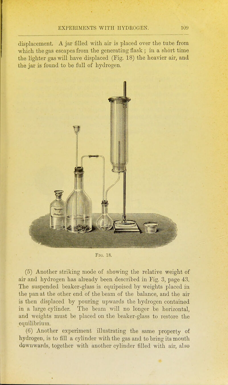 displacement. A jar filled with air is placed over the tube from Avhich the gas escapes from the generating flask ; in a short time the lighter gas will have displaced (Fig. 18) the heavier air, and the jar is found to be full of hydrogen. Fig. 18. (5) Another striking mode of showing the relative weight of air and hydrogen has already been described in Fig. 3, page 43. The suspended beaker-glass is equipoised by weights placed in the pan at the other end of the beam of the balance, and the air is then displaced by pouring upwards the hydrogen contained in a large cylinder. The beam will no longer be horizontal, and weights mxist be placed on the beaker-glass to restore the equilibrium. (6) Another experiment illustrating the same property of hydrogen, is to fill a cylinder with the gas and to bring its mouth downwards, together with another cylinder filled with air, also