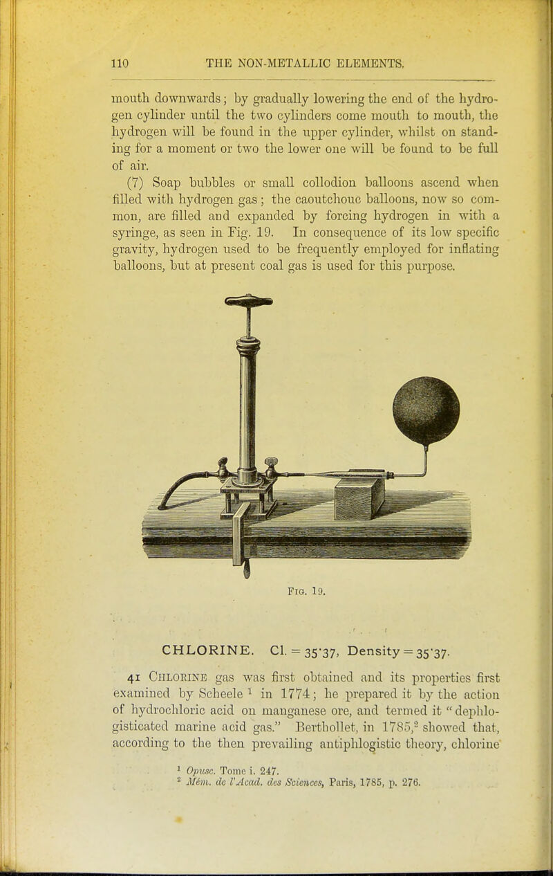 mouth downwards; by gradually lowering the end of the hydro- gen cylinder until the two cylinders come mouth to mouth, the hydrogen will be found in the upper cylinder, whilst on stand- ing for a moment or two the lower one wHl be found to be full of air. (7) Soap bubbles or small collodion balloons ascend when filled with hydrogen gas ; the caoutchouc balloons, now so com- mon, are filled aud expanded by forcing hydrogen in with a syringe, as seen in Fig. 19. In consequence of its low specific gravity, hydrogen used to be frequently employed for inflating balloons, but at present coal gas is used for this purpose. Fio. 19. CHLORINE. CI. = 35-37, Density = 35-37. 41 Chlorine gas was first obtained and its properties first examined by Scheele ^ in 1774; he prepared it by the action of hydrochloric acid on manganese ore, and termed it  dephlo- gisticated marine acid gas. Berthollet, in 1785,- showed that, according to the then prevailing antiphlogistic theory, chlorine * Opicsc. Tome i. 247. '•^ jVem. do I'Acad, des Sciences, Paris, 1785, p. 276.