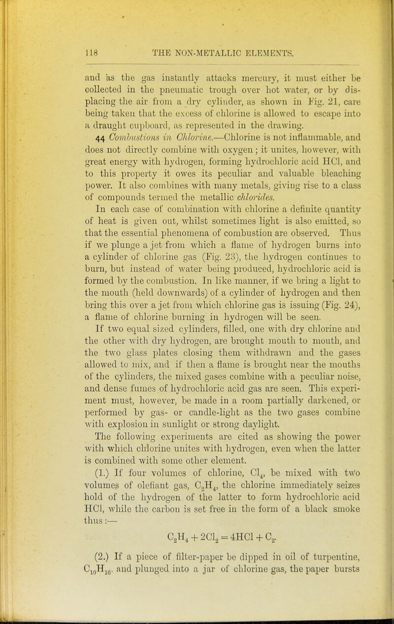 and as the gas instantly attacks mercury, it must either be collected in the pneumatic trough over hot water, or by dis- placing the air from a dry cylinder, as shown in Fig. 21, care being taken that the excess of chlorine is allowed to escape into a draught cupboard, as represented in the drawing. 44 Combustions in GMorine.—Chlorine is not inflammable, and does not directly combine with oxygen; it unites, however, with great energy with hydrogen, forming hydrochloric acid HCl, and to this property it owes its peculiar and valuable bleaching power. It also combines with many metals, giving lise to a class of compounds termed the metallic chlorides. In each case of combination with chlorine a definite quantity of heat is given out, whilst sometimes light is also emitted, so that the essential phenomena of combustion are observed. Thus if we plunge a jet from which a flame of hydrogen burns into a cylinder of chlorine gas (Fig. 23), the hydrogen continues to burn, but instead of water being produced, hydi'ochloric acid is formed by the combustion. In like manner, if we bring a Light to the mouth (held down^^'ards) of a cylinder of hydrogen and then bring this over a jet from which chlorine gas is issuing (Fig. 24), a flame of chlorine burning in hydrogen will be seen. If two equal sized cylinders, filled, one with dry chlorine and the other with dry hydrogen, are brought mouth to mouth, and the two glass plates closing them Avithdrawn and the gases allowed to mix, and if then a flame is brought near the mouths of the cylinders, the mixed gases combine with a peculiar noise, and dense fumes of hydrochloric acid gas are seen. This experi- ment must, however, be made in a room partially darkened, or performed by gas- or candle-light as the two gases combine AA'ith explosion in sunlight or strong daylight. The following experiments are cited as showing the power with which chlorine unites with hydrogen, even when the latter is combined with some other element. (1.) If four volumes of chlorine, Cl^, be mixed with two volumeg of olefiant gas, CgH^, the chlorine immediately seizes hold of the hydrogen of the latter to form hydrochloric acid HCI, while the carbon is set free in the form of a black smoke thus:— C2H4-h2Cl2 = 4HCl + C2. (2.) If a piece of filter-j)aper be dipped in oil of turpentine, CjoH^Q, and plunged into a jar of chlorine gas, the paper biu-sts