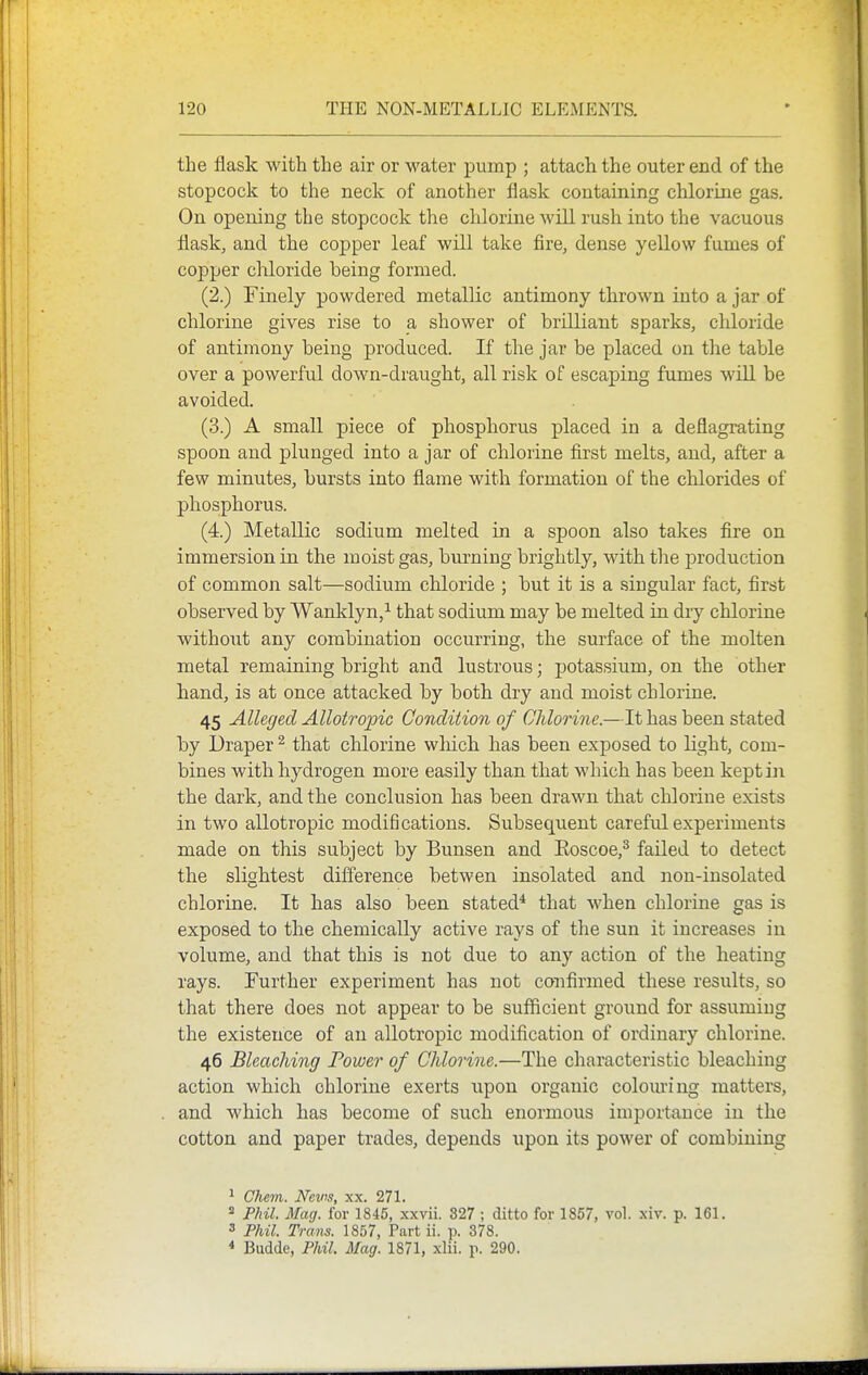the flask with the air or water pump ; attach the outer end of the stopcock to the neck of another flask containing chlorine gas. On opening the stopcock the chlorine will rush into the vacuous llask, and the copper leaf will take fire, dense yellow fumes of copper chloride being formed. (2.) Finely powdered metallic antimony thrown into a jar of chlorine gives rise to a shower of brilliant sparks, chloride of antimony being produced. If the jar be placed on the table over a powerful down-draught, all risk of escaping fumes will be avoided. (3.) A small piece of phosphorus placed in a deflagrating spoon and plunged into a jar of chlorine first melts, and, after a few minutes, bursts into flame with formation of the chlorides of phosphorus. (4.) Metallic sodium melted in a spoon also takes fire on immersion in the moist gas, burning brightly, with the production of common salt—sodium chloride ; but it is a singular fact, first observed by Wanklyn,^ that sodium may be melted in diy chlorine without any combination occurring, the surface of the molten metal remaining bright and lustrous; potassium, on the other hand, is at once attacked by both dry and moist chlorine. 45 Alleged Allotropic Condition of Chlorine.—It has been stated by Draper ^ that chlorine wliich has been exposed to light, com- bines with hydrogen more easily than that which has been keptiii the dark, and the conclusion has been drawn that chlorine exists in two allotropic modifications. Subsequent careful experiments made on this subject by Bunsen and Eoscoe,^ failed to detect the slightest difference betwen insolated and non-insolated chlorine. It has also been stated* that when chlorine gas is exposed to the chemically active rays of the sun it increases in volume, and that this is not due to any action of the heating rays. Further experiment has not confirmed these results, so that there does not appear to be sufficient ground for assuming the existence of an allotropic modification of ordinary chlorine. 46 Bleaching Poweo' of Chlorine.—The characteristic bleaching action which chlorine exerts upon organic colouring matters, and which has become of such enormous importance in the cotton and paper trades, depends upon its power of combining ^ disoTi J^^cv^s w 271* ^ Phil. Mag. for 1845, xxvii. 327 ; ditto for 1857, vol. .\iv. p. 161. 3 Phil. Trans. 1857, Part ii. p. 378. * Budde, Phil. Mag. 1871, xlii. p. 290.