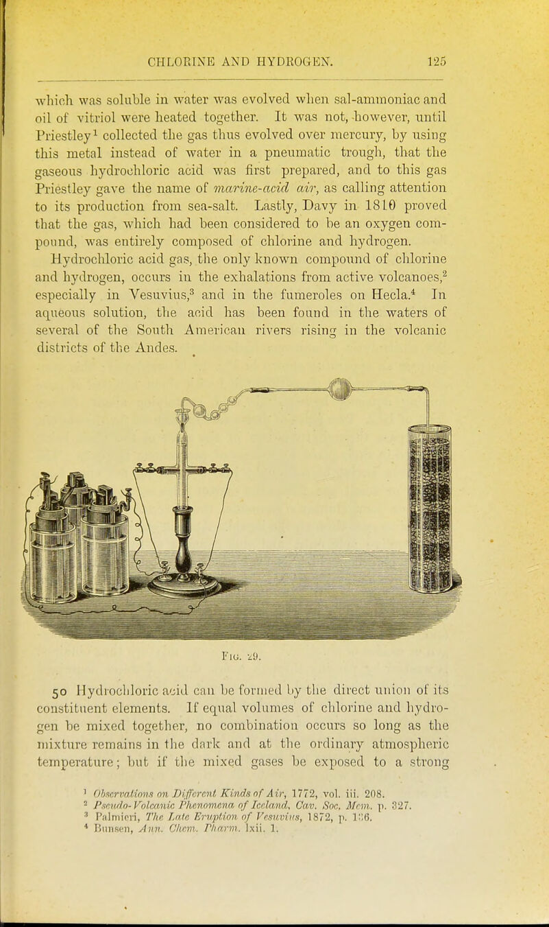 Avliich was soluble in water was evolved when sal-ammoniac and oil of vitriol were heated together. It was not, -however, until Priestley^ collected the gas thus evolved over mercury, by using this metal instead of water in a pneumatic trough, tlaat the gaseous hydrochloric acid was first prepared, and to this gas Priestley gave the name of marine-acid air, as calling attention to its production from sea-salt. Lastly, Davy i]i 1810 proved that the gas, which had been considered to be an oxygen com- pound, was entirely composed of chlorine and hydrogen. Hydrochloric acid gas, the only known compound of chlorine and hydrogen, occurs in the exhalations from active volcanoes,'^ especially in Vesuvius,^ and in the fumeroles on Hecla.* In aqueous solution, the acid has been found in the waters of several of the South American rivers rising in the volcanic districts of the Andes. 50 Hydrocliloric acid can be formed by the direct union of its constituent elements. If equal volumes of chlorine and hydro- gen be mixed together, no combination occurs so long as the mixture remains in the dark and at the ordinary atmospheric temperature; but if the mixed gases be exposed to a strong 1 Oh!trrimt,inm on Different Kinds of Air, 1772, vol. iii. 208. 2 P.-icvdo-Volmnic Phenomena, of IcrJmid, Gav. Soc, Man. p. 327. ^ r'almirri, The Lata Erupfdon of Vesuvius, 1872, p. 1,6. * Btiiiscn, Ann. Chem. P/irmn. Ixii. 1.