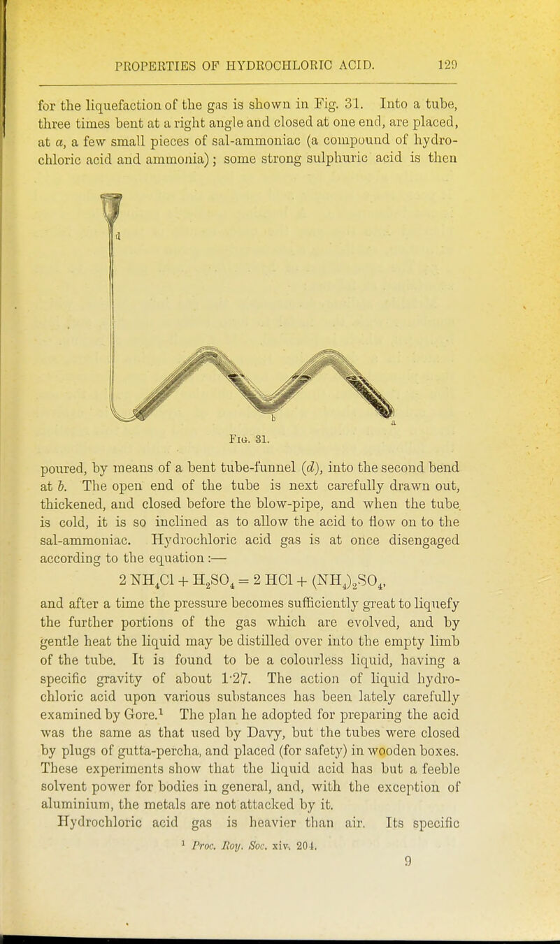 for the liquefaction of the gas is shown in Fig. 31. Into a tube, three times bent at a right angle and closed at one end, are placed, at a, a few small pieces of sal-ammoniac (a compound of hydro- chloric acid and ammonia); some strong sulphuric acid is then Fig. 31. poured, by means of a bent tube-l\;nnel {d), into the second bend at h. The open end of the tube is next carefully drawn out, thickened, and closed before the blow-pipe, and when the tube, is cold, it is so inclined as to allow the acid to flow on to the sal-ammoniac. Hydrochloric acid gas is at once disengaged according to the equation :— 2 NH.Cl -f- H^SO, = 2 HCl + (NH J^SO,. and after a time the pressure becomes sufficiently great to liquefy the further portions of the gas which are evolved, and by gentle heat the liquid may be distilled over into the empty limb of the tube. It is found to be a colourless liquid, having a specific gravity of about 1-27. The action of liquid hydro- chloric acid upon various substances has been lately carefully- examined by Gore.^ The plan he adopted for preparing the acid was the same as that Tised by Davy, but the tubes were closed by plugs of gutta-percha, and placed (for safety) in wooden boxes. These experiments show that the liquid acid has but a feeble solvent power for bodies in general, and, with the exception of aluminium, the metals are not attacked by it. Hydrochloric acid gas is heavier than air. Its specific ^ Proc. Roy. Soc. xiv. 20i. 9