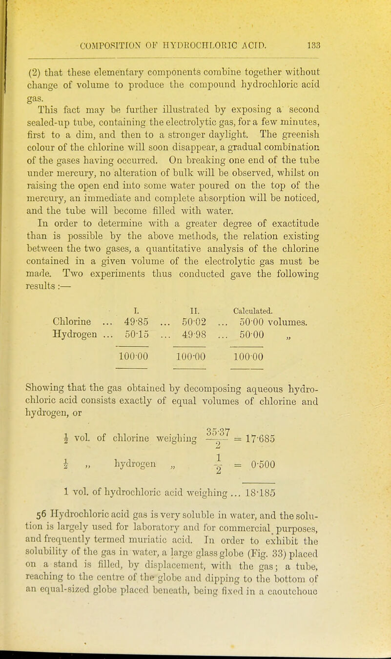 (2) that these elementary components combine together without cliange of volume to produce the compound hydrochloric acid gas. This fact may be further illustrated by exposing a second sealed-up tube, containing the electrolytic gas, for a few minutes, first to a dim, and then to a stronger daylight. The greenish colour of the chlorine will soon disappear, a gradual combination of the gases having occurred. On breaking one end of the tube under mercury, no alteration of bulk will be observed, whilst on raising the open end into some water poured on the top of the mercury, an immediate and complete absorption will be noticed, and the tube will become filled with water. In order to determine with a greater degree of exactitude than is possible by the above methods, the relation existing between the two gases, a quantitative analysis of the chlorine contained in a given volume of the electrolytic gas must be made. Two experiments thus conducted gave the following results :— I. II. Calculated. Chlorine ... 49-85 ... 50 02 ... 50-00 volumes. Hydrogen ... 50-15 ... 49-98 ... 5000 100-00 100-00 100-00 Showing that the gas obtained by decomposing aqueous hydro- chloric acid consists exactly of equal volumes of chlorine and hydrogen, or 35-37 ^ vol. of chlorine weighing = 17-685 J „ hydrogen „ -J- = 0-500 1 vol. of hydrochloric acid weighing ... 18-185 56 Hydrochloric acid gas is very soluble in water, and the solu- tion is largely used for laboratory and lor commercial_ purposes, and frequently termed muriatic acid. In order to exhibit the solubility of the gas in water, a large glass globe (Fig. 33) placed on a stand is filled, by displacement, with the gas; a tube, reaching to the centre of the globe and dipping to the bottom of an equal-sized globe placed beneath, being fixed in a caoutchouc