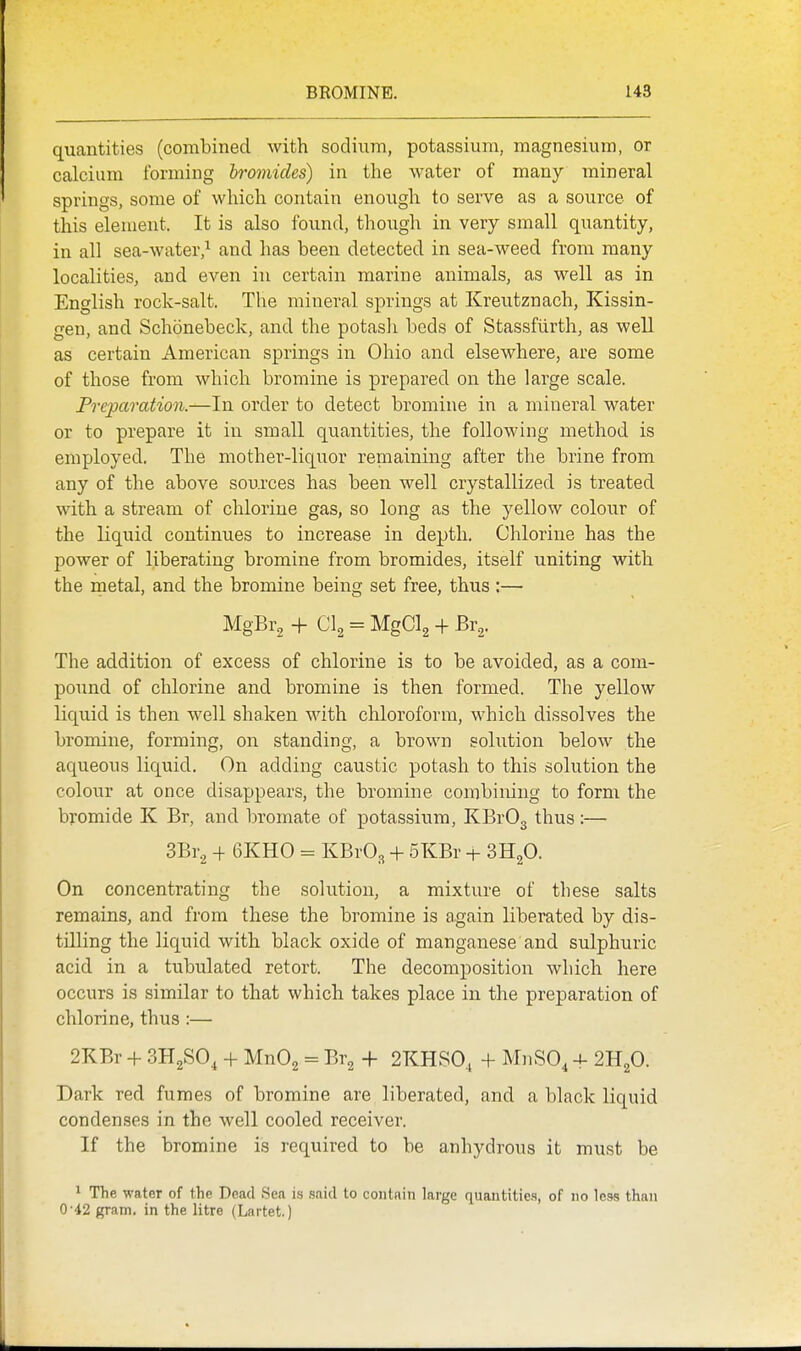 quantities (combined with sodium, potassium, magnesium, or calcium forming bromides) in the water of many mineral springs, some of which contain enough to serve as a source of this element. It is also found, though in very small quantity, in all sea-water,^ and has been detected in sea-weed from many localities, and even in certain marine animals, as well as in English rock-salt. The mineral springs at Kreutznach, Kissin- gen, and Schonebeck, and the potasli beds of Stassfiirth, as well as certain American springs in Ohio and elsewhere, are some of those from which bromine is prepared on the large scale. Preparation.—In order to detect bromine in a mineral water or to prepare it in small quantities, the following method is employed. The mother-liquor remaining after the brine from any of the above sources has been well crystallized is treated with a stream of chlorine gas, so long as the yellow colour of the liquid continues to increase in depth. Chlorine has the power of liberating bromine from bromides, itself uniting with the metal, and the bromine being set free, thus :—• MgBr^ -j- CI2 = MgClg + Br2. The addition of excess of chlorine is to be avoided, as a com- pound of chlorine and bromine is then formed. The yellow liquid is then well shaken with chloroform, which dissolves the bromine, forming, on standing, a brown solution below the aqueous liquid. On adding caustic potash to this solution the colour at once disappears, the bromine combining to form the bromide K Br, and bromate of potassium, KBr03 thus :— SBr.^ + 6KH0 = KBvO^ + 5KBr + SHgO. On concentrating the solution, a mixture of these salts remains, and from these the bromine is again liberated by dis- tilling the liquid with black oxide of manganese and sulphuric acid in a tubulated retort. The decomposition which here occurs is similar to that which takes place in the preparation of chlorine, thus :— 2KBr + 3H2SO, + MnOg = Br^ + 2KHS0, + MnSO^ -f 2H2O. Dark red fumes of bromine are liberated, and a black liquid condenses in the well cooled receiver. If the bromine is required to be anhydrous it must be * The water of the Dead Sea is said to contain large quantities, of no less than 0'42 gram, in the litre (Lartet.)