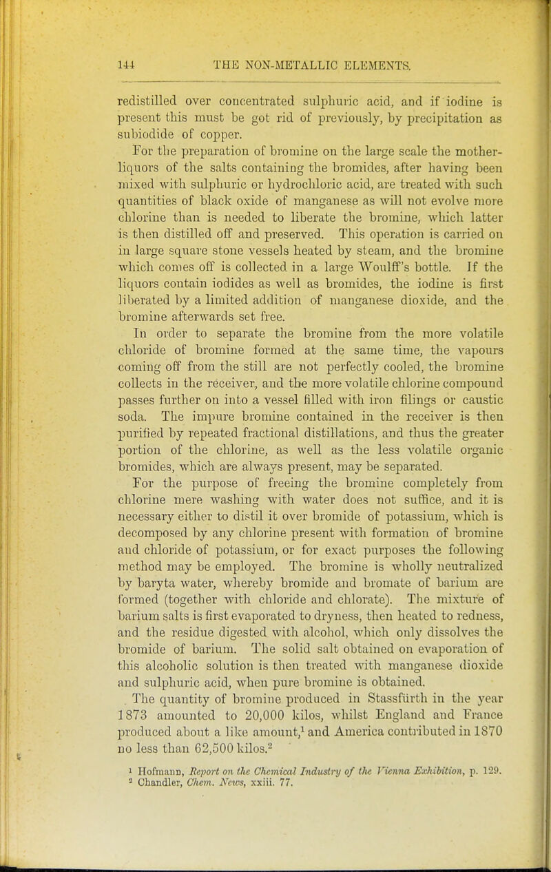 redistilled over concentrated sulphuric acid, and if iodine is present this must be got rid of previously, by precipitation as subiodide of copper. For the preparation of bromine on the large scale the mother- liquors of the salts containing the bromides, after having been mixed with sulphuric or hydrochloric acid, are treated with such quantities of black oxide of manganese as will not evolve more chlorine than is needed to liberate the bromine, which latter is then distQled off and preserved. This operation is carried on in large square stone vessels heated by steam, and the bromine which comes off is collected in a large Woulflf's bottle. If the liquors contain iodides as well as bromides, the iodine is first liberated by a limited addition of manganese dioxide, and the bromine afterwards set free. In order to separate the bromine from the more volatile chloride of bromine formed at the same time, the vapours coming off from the still are not perfectly cooled, the bromine collects in the receiver, and th^e more volatile chlorine compound passes further on into a vessel filled with iron filings or caustic soda. The impure bromine contained in the receiver is then purified by repeated fractional distillations, and thus the greater portion of the chlorine, as well as the less volatile organic bromides, which are always present, may be separated. For the purpose of freeing the bromine completely from chlorine mere washing with water does not suffice, and it is necessary either to distil it over bromide of potassium, which is decomposed by any chlorine present with formation of bromine and chloride of potassium, or for exact purposes the following method may be employed. The bromine is wholly neutralized by baryta water, whereby bromide and bromate of barium are formed (together with chloride and chlorate). The mixture of barium salts is first evaporated to dryness, then heated to redness, and the residue digested with alcohol, which only dissolves the bromide of barium. The solid salt obtained on evaporation of this alcoholic solution is then treated with manganese dioxide and sulphuric acid, when pure bromine is obtained. The quantity of bromine produced in Stassfiirth in the year 1873 amounted to 20,000 kilos, whilst England and France produced about a like amount,^ and America coutiibuted in 1870 no less than 62,500 kilos.- 1 HofmaiiD, Report on the Chemical Indmlry of ilu Vienna Exhibition, p. 129. Chandler, Chem. News, xxiii. 77.